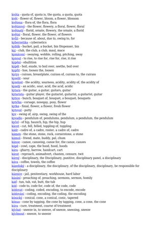 kvóta - quota of, quota is, the quota, a quota, quota
květ - flower of, flower, bloom, a flower, blossom
květena - flora of, the flora, flora
květinový - the flower, flowery, a floral, flower, floral
květnatý - florid, ornate, flowery, the ornate, a florid
květní - floral, flower, the flower, of flowers
kvůli - because of, about, due to, owing to, for
kybernetika - cybernetics
kyblík - bucket, pail, a bucket, bin Dispenser, bin
kyj - club, the club, a club, maul, mace
kymácení - swaying, wobble, rolling, pitching, sway
kynout - to rise, to rise for, rise for, rise, it rise
kypění - ebullition
kypět - boil, exude, to boil over, seethe, boil over
kypřit - hoe, loosen the, loosen
kyrys - cuirass, breastplate, cuirass of, cuirass to, the cuirass
kyselit - sour
kyselost - the acidity, sourness, acidity, acidity of, the acidity of
kyselý - an acidic, sour, acid, the acid, acidic
kytara - the guitar, a guitar, guitars, guitar
kytarista - guitar player, the guitarist, guitarist, a guitarist, guitar
kytice - bunch, bouquet of, bouquet, a bouquet, bouquets
kytička - corsage, nosegay, posy, flower
kytka - finial, flower, a flower, fresh flower
kytovat - putty
kyv - swing of, airp, swing, swing of the
kyvadlo - pendulum of, pendulums, pendulum, a pendulum, the pendulum
kyčel - of hip, haunch, hip, the hip, hup
kácet - cut, fell, felled, toppling of, toppling
kádr - cadre of, a cadre, roster, a cadre of, cadre
kámen - the stone, stone, rock, cornerstone, a stone
kámoš - friend, mate, buddy, pal, chum
kánoe - canoe, canoeing, canoe for, the canoe, canoes
kápě - cowl, cape, the hood, hood, hoods
kára - gharry, barrow, handcart, cart
kárat - reproach, animadvert, chasten, censure, twit
kárný - disciplinary, the Disciplinary, punitive, disciplinary panel, a disciplinary
káva - coffee, towels, the coffee
kázeňský - a disciplinary, the disciplinary, of the disciplinary, disciplinary, be responsible for
disciplinary
káznice - jail, penitentiary, workhouse, hard labor
kázání - preaching of, preaching, sermons, sermon, homily
káď - tun, tub, vat, butt, the tub
kód - code to, code for, code of, the code, code
kódovat - coding, coded, encoding, to encode, encode
kódování - coding, encoding, the coding, the encoding
kónický - conical, cone, a conical, conic, tapered
kónus - cone by tapping, the cone by tapping, cone, a cone, the cone
kúra - cure, treatment, course of treatment
kýchat - sneeze in, to sneeze, of sneeze, sneezing, sneeze
kýchnout - sneeze, to sneeze
 