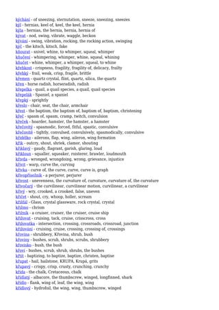 kýchání - of sneezing, sternutation, sneeze, sneezing, sneezes
kýl - hernias, keel of, keel, the keel, hernia
kýla - hernias, the hernia, hernia, hernia of
kývat - nod, swing, vibrate, waggle, beckon
kývání - swing, vibration, rocking, the rocking action, swinging
kýč - the kitsch, kitsch, fake
kňourat - snivel, whine, to whimper, squeal, whimper
kňučení - whimpering, whimper, whine, squeal, whining
kňučet - whine, whimper, a whimper, squeal, to whine
křehkost - crispness, fragility, fragility of, delicacy, frailty
křehký - frail, weak, crisp, fragile, brittle
křemen - quartz crystal, flint, quartz, silica, the quartz
křen - horse radish, horseradish, radish
křepelka - quail, a quail species, a quail, quail species
křepelák - Spaniel, a spaniel
křepký - sprightly
křeslo - chair, seat, the chair, armchair
křest - the baptism, the baptism of, baptism of, baptism, christening
křeč - spasm of, spasm, cramp, twitch, convulsion
křeček - hoarder, hamster, the hamster, a hamster
křečovitý - spasmodic, forced, fitful, spastic, convulsive
křečovitě - tightly, convulsed, convulsively, spasmodically, convulsive
křidélko - ailerons, flap, wing, aileron, wing formation
křik - outcry, shout, shriek, clamor, shouting
křiklavý - gaudy, flagrant, garish, glaring, loud
křikloun - squaller, squeaker, roisterer, brawler, loudmouth
křivda - wronged, wrongdoing, wrong, grievance, injustice
křivit - warp, curve the, curving
křivka - curve of, the curve, curve, curve is, graph
křivopřísežník - a perjurer, perjurer
křivost - unevenness, the curvature of, curvature, curvature of, the curvature
křivočarý - the curvilinear, curvilinear motion, curvilinear, a curvilinear
křivý - wry, crooked, a crooked, false, uneven
křičet - shout, cry, whoop, holler, scream
křišťál - Glass, crystal glassware, rock crystal, crystal
křižmo - chrism
křižník - a cruiser, cruiser, the cruiser, cruise ship
křižovat - cruising, tack, cruise, crisscross, cross
křižovatka - intersection, crossing, crossroads, crossroad, junction
křižování - cruising, cruise, crossing, crossing of, crossings
křovina - shrubbery, Křovina, shrub, bush
křoviny - bushes, scrub, shrubs, scrubs, shrubbery
křovisko - bush, the bush
křoví - bushes, scrub, shrub, shrubs, the bushes
křtít - baptizing, to baptize, baptize, christen, baptise
křupat - hail, hailstone, KRUPA, Krupá, grits
křupavý - crispy, crisp, crusty, crunching, crunchy
křída - the chalk, Cretaceous, chalk
křídlatý - albacore, the thumbscrew, winged, longfinned, shark
křídlo - flank, wing of, leaf, the wing, wing
křídlový - hydrofoil, the wing, wing, thumbscrew, winged
 