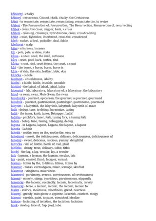 křídovitý - chalky
křídový - cretaceous, Coated, chalk, chalky, the Cretaceous
křísit - to resuscitate, resuscitate, resuscitating, resuscitate the, to revive
kříšení - The Resurrection of, Resurrection, The Resurrection, Resurrection of, resurrecting
křížek - cross, the cross, dagger, hash, a cross
křížení - crossing, crossings, hybridization, cross, crossbreeding
křížit - cross, hybridize, interbreed, cross the, crossbreed
kšeft - racket, a deal, potboiler, deal, fiddle
kšeftovat - scalp
kšíry - a harness, harness
kůl - pole, pale, a stake, stake
kůlna - a shed, shed, the shed, outhouse
kůra - crust, peel, bark, cortex, rind
kůrka - crust, rind, crust forms, the crust, a crust
kůň - the horse, a horse, horse, horse is
kůže - of skin, the skin, leather, hide, skin
kůžička - cuticle
labilnost - unstableness, lability
labilní - a labile, labile, instable, unstable
labiální - the labial, of labial, labial, labia
laboratoř - lab, laboratory, laboratory of, a laboratory, the laboratory
labuť - a swan, swan, Mute Swan, the swan
labužnický - gourmet, epicurean, the gourmet, a gourmet, gourmand
labužník - gourmet, gastronomist, gastrologer, gastronome, gourmand
labyrint - a labyrinth, the labyrinth, labyrinth, labyrinth of, maze
ladit - debug, tune, to debug, harmonize, tuning
ladič - the tuner, knob, tuner, Debugger, Ladič
ladička - pitchfork, tuner, fork, tuning fork, a tuning fork
ladění - Setup, tune, tuning, debugging, debug
laguna - in Laguna, lagoon, Laguna, the lagoon, a lagoon
lahoda - Lahoda
lahodit - soothe, easy on the, soothe the, easy on
lahodnost - sweet, the deliciousness, delicacy, deliciousness, deliciousness of
lahodný - sweet, delicious, luscious, yummy, delightful
lahvička - vial of, bottle, bottle of, vial, phial
lahůdka - dainty, treat, delicacy, tidbit, titbit
laický - the lay, a lay, secular, lay, a secular
laik - layman, a layman, the layman, secular, laic
lak - paint, enamel, finish, lacquer, varnish
lakmus - litmus by the, to litmus, litmus, litmus by
lakomec - hunks, curmudgeon, miser, scrooge, skinflint
lakomost - stinginess, miserliness
lakomství - parsimony, avarice, covetousness, of covetousness
lakomý - miserly, stingy, avaricious, parsimonious, niggardly
lakonicky - the laconic, succinctly, laconic, laconically, tersely
lakonický - terse, a laconic, laconic, the laconic, laconic to
lakota - avarice, meanness, miserliness, greed, nearness
lakotný - greedy, man given to appetite, lickerish, esurient, stingy
lakovat - varnish, paint, to paint, varnished, idealize
laktace - lactating, of lactation, the lactation, lactation
lalok - dewlap, lobe of, flap, jowl, lobe
 