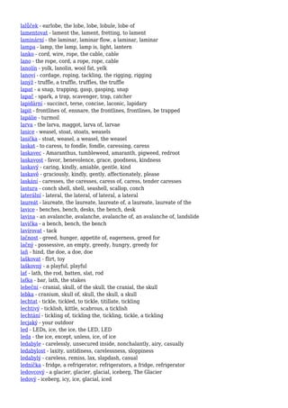 lalůček - earlobe, the lobe, lobe, lobule, lobe of
lamentovat - lament the, lament, fretting, to lament
laminární - the laminar, laminar flow, a laminar, laminar
lampa - lamp, the lamp, lamp is, light, lantern
lanko - cord, wire, rope, the cable, cable
lano - the rope, cord, a rope, rope, cable
lanolín - yolk, lanolin, wool fat, yelk
lanoví - cordage, roping, tackling, the rigging, rigging
lanýž - truffle, a truffle, truffles, the truffle
lapat - a snap, trapping, gasp, gasping, snap
lapač - spark, a trap, scavenger, trap, catcher
lapidární - succinct, terse, concise, laconic, lapidary
lapit - frontlines of, ensnare, the frontlines, frontlines, be trapped
lapálie - turmoil
larva - the larva, maggot, larva of, larvae
lasice - weasel, stoat, stoats, weasels
lasička - stoat, weasel, a weasel, the weasel
laskat - to caress, to fondle, fondle, caressing, caress
laskavec - Amaranthus, tumbleweed, amaranth, pigweed, redroot
laskavost - favor, benevolence, grace, goodness, kindness
laskavý - caring, kindly, amiable, gentle, kind
laskavě - graciously, kindly, gently, affectionately, please
laskání - caresses, the caresses, caress of, caress, tender caresses
lastura - conch shell, shell, seashell, scallop, conch
laterální - lateral, the lateral, of lateral, a lateral
laureát - laureate, the laureate, laureate of, a laureate, laureate of the
lavice - benches, bench, desks, the bench, desk
lavina - an avalanche, avalanche, avalanche of, an avalanche of, landslide
lavička - a bench, bench, the bench
lavírovat - tack
lačnost - greed, hunger, appetite of, eagerness, greed for
lačný - possessive, an empty, greedy, hungry, greedy for
laň - hind, the doe, a doe, doe
laškovat - flirt, toy
laškovný - a playful, playful
lať - lath, the rod, batten, slat, rod
laťka - bar, lath, the stakes
lebeční - cranial, skull, of the skull, the cranial, the skull
lebka - cranium, skull of, skull, the skull, a skull
lechtat - tickle, tickled, to tickle, titillate, tickling
lechtivý - ticklish, kittle, scabrous, a ticklish
lechtání - tickling of, tickling the, tickling, tickle, a tickling
lecjaký - your outdoor
led - LEDs, ice, the ice, the LED, LED
leda - the ice, except, unless, ice, of ice
ledabyle - carelessly, unsecured inside, nonchalantly, airy, casually
ledabylost - laxity, untidiness, carelessness, sloppiness
ledabylý - careless, remiss, lax, slapdash, casual
lednička - fridge, a refrigerator, refrigerators, a fridge, refrigerator
ledovcový - a glacier, glacier, glacial, iceberg, The Glacier
ledový - iceberg, icy, ice, glacial, iced
 