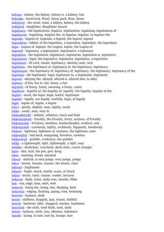 ledvina - kidney, the kidney, kidney is, a kidney, loin
ledvinka - haversack, Waist, fanny pack, Bum, fanny
ledvinový - the renal, renal, a kidney, kidney, the kidney
ledňáček - kingfisher, Kingfisher Award
legalizace - the legalization, legalize, legalization, legalizing, legalization of
legalizovat - legalizing, legalize the, to legalize, legalize, to legalize the
legenda - legend of, Legenda, a legend, the legend, legend
legendární - fabled, of the legendary, a legendary, legendary, the legendary
legie - Legion of, legions, the Legion, legion, the Legion of
legionář - legionary, a legionnaire, legionnaire, a legionary
legislativa - the legislation, legislature, legislation, legislation is, legislative
legislativní - legal, the legislative, legislative, legislation, a legislative
legitimace - ID card, standi, legitimacy, identity card, card
legitimita - the legitimacy of, legitimacy of, the legitimacy, legitimacy
legitimnost - the legitimacy of, legitimacy of, legitimacy, the legitimacy, legitimacy of the
legitimní - the legitimate, legal, legitimate to, a legitimate, legitimate
legovat - alloying the, alloyed, alloyed is, alloyed into, to alloy
legrace - of fun, fun to, fun, funny, a fun
legrační - of funny, funny, amusing, a funny, comic
legálnost - legality of, the legality of, legality, the legality, legality of the
legální - stock, the legal, legal, lawful, legitimate
legálně - legally, are legally, lawfully, legal, of legally
legát - legate of, legate, a legate
lehce - gently, slightly, easy, lightly, easily
lehko - easily, easy, easy to
lehkoatletický - athletic, athletics, track and field
lehkomyslnost - frivolity, the frivolity, levity, airiness, of frivolity
lehkomyslný - frivolous, heedless, featherheaded, reckless, airy
lehkomyslně - carelessly, lightly, recklessly, flippantly, heedlessly
lehkost - lightness, lightness of, easiness, the lightness, ease
lehkovážný - laid back, easygoing, frivolous, careless
lehkověrný - gullible, credulous, the gullible
lehký - a lightweight, light, lightweight, a light, easy
lehátko - deckchair, couchette, deck chair, couch, lounger
lejno - shit, turd, the poo, poo, dung
lekat - startling, dread, alarmed
lekavý - skittish, is very jumpy, very jumpy, jumpy
lekce - lesson, lessons, classes, the lesson, class
leknout - frightened
leknutí - fright, shock, startle, scare, of shock
lektor - lector, tutor, trainer, reader, lecturer
lelkovat - Dally, loiter, dally over, dawdle, Mike
lem - rim, edge, hem, skirt, welt
lemovat - lining the, lining, line, flanking, bind
lemování - edging, flashing, piping, trim, hemming
lenivost - laziness, sloth
lenivý - shiftless, sluggish, lazy, truant, slothful
lenoch - backrest, idler, sluggard, slacker, lazybones
lenochod - the sloth, toed Sloth, toed, sloth
lenost - laziness, sloth, lazy, idleness, indolence
lenošit - lazing, to laze, laze by, lounge, laze
 