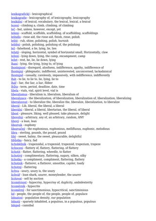 lexikografický - lexicographical
lexikografie - lexicography of, of lexicography, lexicography
lexikální - of lexical, vocabulary, the lexical, lexical, a lexical
lezení - climbing a, climb, climbing, of climbing
leč - but, unless, however, except, yet
lešení - scaffold, scaffolds, scaffolding, of scaffolding, scaffoldings
leštidlo - rinse aid, the rinse aid, finish, rinse, polish
leštit - rub, shine, polishing, polish, burnish
leštění - polish, polishing, polishing of, the polishing
lež - falsehood, a lie, lying, lie, lies
ležatý - sloping, horizontal, symbol of horizontal small, Horizontally, claw
ležení - lying down, lying, the camp, encampment, camp
ležet - rest, be, lie, lie down, lying
lhaní - lying, the lying, lying to, of lying
lhostejnost - disregard, aloofness, indifference, apathy, indifference of
lhostejný - phlegmatic, indifferent, uninterested, unconcerned, lackadaisical
lhostejně - casually, carelessly, impassively, with indifference, indifferently
lhát - to lie, to lie to, lie, lying, lie to
lhář - liar, the liar, a liar, fibber
lhůta - term, period, deadline, date, time
libela - vials, vial, spirit level, vial is
liberalismus - liberalism is, liberalism, liberalism of
liberalizace - the liberalization, of liberalization, liberalization of, liberalization, liberalizing
liberalizovat - to liberalize the, liberalize the, liberalize, liberalization, to liberalize
liberál - Lib, liberal, the liberal, a liberal
liberální - liberal, a liberal, libertarian, the liberal, of liberal
libost - pleasure, liking, well pleased, take pleasure, delight
libovolný - arbitrary, any of, an arbitrary, random, ANY
libový - a lean, lean
libozvuk - euphony
libozvučný - the euphonious, euphonious, mellifluous, euphonic, melodious
libra - sterling, pounds, the pound, pound
libý - sweet, balmy, the sweet, pleasurable, delightful
libůstka - fancy, fad
lichoběžník - trapezoidal, a trapezoid, trapezoid, trapezium, trapeze
lichocení - flattery of, flattery, flattering, of flattery
lichotit - flatter, flattering, wheedle, to flatter
lichotivý - complimentary, flattering, sugary, silken, silky
lichotka - a compliment, compliment, flattering, flattery
lichotník - flatterer, a flatterer, smoothie, cajoler, toady
lichotný - flattering
lichva - usury, usury is, the usury
lichvář - loan shark, usurer, moneylender, the usurer
licitovat - sell by auction
licoměrnost - hypocrisy, hypocrisy of, duplicity, ambidexterity
licoměrník - hypocrite
licoměrný - for sanctimonious, hypocritical, sanctimonious
lid - people, the people of, the people, people of, populace
lidnatost - population density, our population
lidnatý - sparsely inhabited, a populous, in a populous, populous
lidojed - cannibal
 