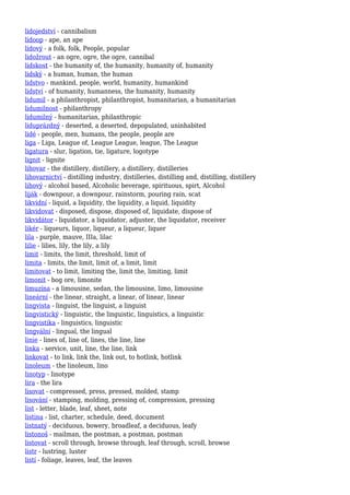 lidojedství - cannibalism
lidoop - ape, an ape
lidový - a folk, folk, People, popular
lidožrout - an ogre, ogre, the ogre, cannibal
lidskost - the humanity of, the humanity, humanity of, humanity
lidský - a human, human, the human
lidstvo - mankind, people, world, humanity, humankind
lidství - of humanity, humanness, the humanity, humanity
lidumil - a philanthropist, philanthropist, humanitarian, a humanitarian
lidumilnost - philanthropy
lidumilný - humanitarian, philanthropic
liduprázdný - deserted, a deserted, depopulated, uninhabited
lidé - people, men, humans, the people, people are
liga - Liga, League of, League League, league, The League
ligatura - slur, ligation, tie, ligature, logotype
lignit - lignite
lihovar - the distillery, distillery, a distillery, distilleries
lihovarnictví - distilling industry, distilleries, distilling and, distilling, distillery
lihový - alcohol based, Alcoholic beverage, spirituous, spirt, Alcohol
liják - downpour, a downpour, rainstorm, pouring rain, scat
likvidní - liquid, a liquidity, the liquidity, a liquid, liquidity
likvidovat - disposed, dispose, disposed of, liquidate, dispose of
likvidátor - liquidator, a liquidator, adjuster, the liquidator, receiver
likér - liqueurs, liquor, liqueur, a liqueur, liquer
lila - purple, mauve, IIIa, lilac
lilie - lilies, lily, the lily, a lily
limit - limits, the limit, threshold, limit of
limita - limits, the limit, limit of, a limit, limit
limitovat - to limit, limiting the, limit the, limiting, limit
limonit - bog ore, limonite
limuzína - a limousine, sedan, the limousine, limo, limousine
lineární - the linear, straight, a linear, of linear, linear
lingvista - linguist, the linguist, a linguist
lingvistický - linguistic, the linguistic, linguistics, a linguistic
lingvistika - linguistics, linguistic
lingvální - lingual, the lingual
linie - lines of, line of, lines, the line, line
linka - service, unit, line, the line, link
linkovat - to link, link the, link out, to hotlink, hotlink
linoleum - the linoleum, lino
linotyp - linotype
lira - the lira
lisovat - compressed, press, pressed, molded, stamp
lisování - stamping, molding, pressing of, compression, pressing
list - letter, blade, leaf, sheet, note
listina - list, charter, schedule, deed, document
listnatý - deciduous, bowery, broadleaf, a deciduous, leafy
listonoš - mailman, the postman, a postman, postman
listovat - scroll through, browse through, leaf through, scroll, browse
listr - lustring, luster
listí - foliage, leaves, leaf, the leaves
 