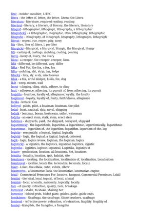 litec - molder, moulder, LITEC
litera - the letter of, letter, the letter, Litera, the Litera
literatura - literature, required reading, reading
literární - literary, a literary, of literary, the literary, literature
litograf - lithographer, lithograph, lithography, a lithographer
litografický - a lithographic, litographic, litho, lithography, lithographic
litografie - lithography, of lithograph, litography, lithographs, lithograph
litovat - repent, rue, regret, pity, sorry
litr - liter, liter of, liters, l, per liter
liturgický - liturgical, a liturgical, liturgic, the liturgical, liturgy
lití - casting of, castings, molding, casting, pouring
livrej - livery of, livery, the livery
liána - a creeper, the creeper, creeper, liana
lišit - different, be different, vary, differ
liška - Red Fox, the fox, a fox, fox
lišta - molding, slat, strip, bar, ledge
lišácký - foxy, sly, a sly, mischievous
lišák - a fox, artful dodger, Lišák, fox, dog
lkát - weep, mourn, wail
lnout - clinging, cling, stick, adhere, to cling
lnutí - adherence, adhering, its pursuit of, from adhering, its pursuit
loajalita - loyalties, loyalty of, allegiance, loyalty, the loyalty
loajálnost - loyalty, loyalty of, fealty, faithfulness, allegiance
locika - lettuce, Cos
lodivod - pilots, pilot, a boatman, boatman, the pilot
lodní - boat, nautical, ship, naval, shipping
lodník - boatman, bosun, boatswain, sailor, waterman
lodyha - an erect stem, stalk, stem, erect stem
loděnice - shipyards, yard, the shipyard, dockyard, shipyard
logaritmický - the logarithmic, logarithm, a logarithmic, logarithmically, logarithmic
logaritmus - logarithm of, the logarithm, logarithm, logarithm of the, log
logicky - reasonably, a logical, logical, logically
logický - logic, the logical, a logical, logical, coherent
logik - logic, logics review, logician, the logician, logics
logistický - a logistics, the logistics, logistical, logistics, logistic
logistika - logistics, logistic, logistical, Logistika, logistics of
lokace - geolocation, location, all locations, Set, locations
lokalita - locality, location, spot, habitat, site
lokalizace - locating, the localization, localization of, localization, Localisation
lokalizovat - localize, locate the, to localize, to locate, locate
loket - Loket, the elbow, cubit, cubits, elbow
lokomotiva - a locomotive, loco, the locomotive, locomotive, engine
lokál - Commercial Premisses For, locative, hangout, Commercial Premisses, Lokál
lokální - the local, local, topical, of local, a local
lokálně - local, a locally, nationally, topically, locally
lom - of quarry, refraction, quarry, Lom, breakage
lomcovat - shake, to shake, shaking her
lomenice - folded grids, folded plate, gables, gable, gable ends
lomikámen - Saxifraga, the saxifrage, Stone crushers, saxifrage
lomivost - refractive power, refraction, of refraction, fragility, fragility of
lomivý - frangible, the frangible, a frangible
 