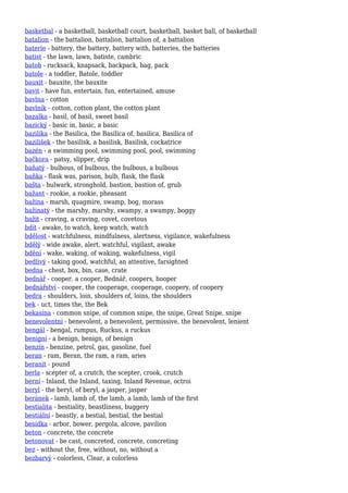 basketbal - a basketball, basketball court, basketball, basket ball, of basketball
batalion - the battalion, battalion, battalion of, a battalion
baterie - battery, the battery, battery with, batteries, the batteries
batist - the lawn, lawn, batiste, cambric
batoh - rucksack, knapsack, backpack, bag, pack
batole - a toddler, Batole, toddler
bauxit - bauxite, the bauxite
bavit - have fun, entertain, fun, entertained, amuse
bavlna - cotton
bavlník - cotton, cotton plant, the cotton plant
bazalka - basil, of basil, sweet basil
bazický - basic in, basic, a basic
bazilika - the Basilica, the Basilica of, basilica, Basilica of
bazilišek - the basilisk, a basilisk, Basilisk, cockatrice
bazén - a swimming pool, swimming pool, pool, swimming
bačkora - patsy, slipper, drip
baňatý - bulbous, of bulbous, the bulbous, a bulbous
baňka - flask was, parison, bulb, flask, the flask
bašta - bulwark, stronghold, bastion, bastion of, grub
bažant - rookie, a rookie, pheasant
bažina - marsh, quagmire, swamp, bog, morass
bažinatý - the marshy, marshy, swampy, a swampy, boggy
bažit - craving, a craving, covet, covetous
bdít - awake, to watch, keep watch, watch
bdělost - watchfulness, mindfulness, alertness, vigilance, wakefulness
bdělý - wide awake, alert, watchful, vigilant, awake
bdění - wake, waking, of waking, wakefulness, vigil
bedlivý - taking good, watchful, an attentive, farsighted
bedna - chest, box, bin, case, crate
bednář - cooper, a cooper, Bednář, coopers, hooper
bednářství - cooper, the cooperage, cooperage, coopery, of coopery
bedra - shoulders, loin, shoulders of, loins, the shoulders
bek - uct, times the, the Bek
bekasína - common snipe, of common snipe, the snipe, Great Snipe, snipe
benevolentní - benevolent, a benevolent, permissive, the benevolent, lenient
bengál - bengal, rumpus, Ruckus, a ruckus
benigní - a benign, benign, of benign
benzín - benzine, petrol, gas, gasoline, fuel
beran - ram, Beran, the ram, a ram, aries
beranit - pound
berla - scepter of, a crutch, the scepter, crook, crutch
berní - Inland, the Inland, taxing, Inland Revenue, octroi
beryl - the beryl, of beryl, a jasper, jasper
beránek - lamb, lamb of, the lamb, a lamb, lamb of the first
bestialita - bestiality, beastliness, buggery
bestiální - beastly, a bestial, bestial, the bestial
besídka - arbor, bower, pergola, alcove, pavilion
beton - concrete, the concrete
betonovat - be cast, concreted, concrete, concreting
bez - without the, free, without, no, without a
bezbarvý - colorless, Clear, a colorless
 