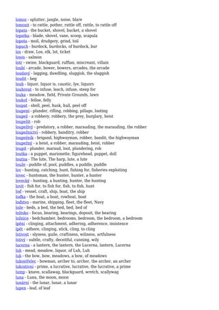 lomoz - splutter, jangle, noise, blare
lomozit - to rattle, pother, rattle off, rattle, to rattle off
lopata - the bucket, shovel, bucket, a shovel
lopatka - blade, shovel, vane, scoop, scapula
lopota - moil, drudgery, grind, toil
lopuch - burdock, burdocks, of burdock, bur
los - draw, Los, elk, lot, ticket
losos - salmon
lotr - swine, blackguard, ruffian, miscreant, villain
loubí - arcade, bower, bowers, arcades, the arcade
loudavý - lagging, dawdling, sluggish, the sluggish
loudit - beg
louh - liquor, liquor is, caustic, lye, liquors
louhovat - to infuse, leach, infuse, steep for
louka - meadow, field, Private Grounds, lawn
loukoť - felloe, felly
loupat - shell, peel, husk, hull, peel off
loupení - plunder, rifling, robbing, pillage, looting
loupež - a robbery, robbery, the prey, burglary, heist
loupežit - rob
loupeživý - predatory, a robber, marauding, the marauding, the robber
loupežnictví - robbery, banditry, robber
loupežník - brigand, highwayman, robber, bandit, the highwayman
loupežný - a heist, a robber, marauding, heist, robber
loupit - plunder, maraud, loot, plundering, rob
loutka - a puppet, marionette, figurehead, puppet, doll
loutna - The lute, The harp, lute, a lute
louže - puddle of, pool, puddles, a puddle, puddle
lov - hunting, catching, hunt, fishing for, fisheries exploiting
lovec - huntsman, the hunter, hunter, a hunter
lovecký - hunting, a hunting, hunter, the hunting
lovit - fish for, to fish for, fish, to fish, hunt
loď - vessel, craft, ship, boat, the ship
loďka - the boat, a boat, rowboat, boat
loďstvo - marine, shipping, fleet, the fleet, Navy
lože - beds, a bed, the bed, bed, bed of
ložisko - focus, bearing, bearings, deposit, the bearing
ložnice - bedchamber, bedrooms, bedroom, the bedroom, a bedroom
lpění - clinging, attachment, adhering, adherence, insistence
lpět - adhere, clinging, stick, cling, to cling
lstivost - slyness, guile, craftiness, wiliness, artfulness
lstivý - subtle, crafty, deceitful, cunning, wily
lucerna - a lantern, the lantern, the Lucerna, lantern, Lucerna
luh - mead, meadow, liquor, of Luh, Luh
luk - the bow, bow, meadows, a bow, of meadows
lukostřelec - bowman, archer to, archer, the archer, an archer
lukrativní - prime, a lucrative, lucrative, the lucrative, a prime
lump - knave, scallawag, blackguard, wretch, scallywag
luna - Luna, the moon, moon
lunární - the lunar, lunar, a lunar
lupen - leaf, of leaf
 