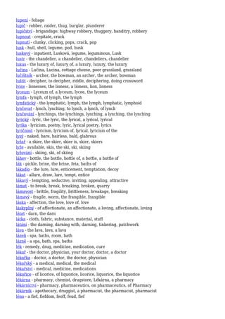 lupení - foliage
lupič - robber, raider, thug, burglar, plunderer
lupičství - brigandage, highway robbery, thuggery, banditry, robbery
lupnout - crepitate, crack
lupnutí - clunky, clicking, pops, crack, pop
lusk - hull, shell, legume, pod, husk
luskový - inpatient, Lusková, legume, leguminous, Lusk
lustr - the chandelier, a chandelier, chandeliers, chandelier
luxus - the luxury of, luxury of, a luxury, luxury, the luxury
lučina - Lučina, Lucina, cottage cheese, poor grassland, grassland
lučištník - archer, the bowman, an archer, the archer, bowman
luštit - decipher, to decipher, riddle, deciphering, doing crossword
lvice - lionesses, the lioness, a lioness, lion, lioness
lyceum - Lyceum of, a lyceum, lycee, the lyceum
lymfa - lymph, of lymph, the lymph
lymfatický - the lymphatic, lymph, the lymph, lymphatic, lymphoid
lynčovat - lynch, lynching, to lynch, a lynch, of lynch
lynčování - lynchings, the lynchings, lynching, a lynching, the lynching
lyrický - lyric, the lyric, the lyrical, a lyrical, lyrical
lyrika - lyricism, poetry, lyric, lyrical poetry, lyrics
lyričnost - lyricism, lyricism of, lyrical, lyricism of the
lysý - naked, bare, hairless, bald, glabrous
lyžař - a skier, the skier, skier is, skier, skiers
lyže - available, skis, the ski, ski, skiing
lyžování - skiing, ski, of skiing
láhev - bottle, the bottle, bottle of, a bottle, a bottle of
lák - pickle, brine, the brine, feta, baths of
lákadlo - the lure, lure, enticement, temptation, decoy
lákat - allure, draw, lure, tempt, entice
lákavý - tempting, seductive, inviting, appealing, attractive
lámat - to break, break, breaking, broken, quarry
lámavost - brittle, fragility, brittleness, breakage, breaking
lámavý - fragile, worm, the frangible, frangible
láska - affection, the love, love of, love
láskyplný - of affectionate, an affectionate, a loving, affectionate, loving
látat - darn, the darn
látka - cloth, fabric, substance, material, stuff
látání - the darning, darning with, darning, tinkering, patchwork
láva - the lava, lava, a lava
lázeň - spa, baths, room, bath
lázně - a spa, bath, spa, baths
lék - remedy, drug, medicine, medication, cure
lékař - the doctor, physician, your doctor, doctor, a doctor
lékařka - doctor, a doctor, the doctor, physician
lékařský - a medical, medical, the medical
lékařství - medical, medicine, medications
lékořice - of licorice, of liquorice, licorice, liquorice, the liquorice
lékárna - pharmacy, chemist, drugstore, Lékárna, a pharmacy
lékárnictví - pharmacy, pharmaceutics, on pharmaceutics, of Pharmacy
lékárník - apothecary, druggist, a pharmacist, the pharmacist, pharmacist
léno - a fief, fiefdom, feoff, feud, fief
 