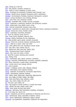 létat - flying, go, to fly, fly
léto - the summer, summer, summer of
lézt - climb, to crawl, climbing, to climb, crawl
léčba - treatment of, treatment, treatment with, therapy, cure
léčebna - health resort, hospital, treatment center, sanatorium
léčebný - the treatment, Healing, treatment, therapeutic, curative
léčení - curing, treatment, cure, healing, therapy
léčit - treat, heal, cure, medicate, treated
léčitelný - treatable with, curable, to treat, treatable
léčivý - medicinal, a medicinal, medicine, the medicinal, curative
léčka - ambuscade, trap, pitfall, snare, a trap
líbat - kiss her, kissing the, kissing, to kiss, kiss
líbeznost - sweetness of, charm and a, through their charm, sweetness, loveliness
líbezný - lovely and, sweet, lovable, lovely
líbivý - a pleasing, of promise, pleasing
líc - face, IIc, obverse, grain, face of
lícní - front, facial, diameter, obverse, face
lícování - fitting, matching, fit, fits, alignment
líh - ethyl alcohol, spirit, spirits, alcohol, of alcohol
líhnout - hatch out, to hatch, hatches, hatching, hatch
límec - collar of, a collar, collar, the collar
línat - molt, affects the coat, moulting, to molt, moult
líný - lazy, idle, a lazy, remiss, lazy to
lípa - linden tree, lime, lime tree, linden, Lípa
líska - European hazel, hazel, hazelnut
lístek - slip, card, list, ticket, a ticket
lít - pour the, to pour, pouring, pour, poured
lítat - flying, to fly
lítost - repentance, pity, regret, remorse, contrition
lítostivý - merciful, tenderhearted, sorrowful, regretful, repentant
lítý - fierce, ferocious, a stark, bitter, unrelenting
lízat - to lick, lick it, lick, licking, lick the
lízl - sent it outside
lízátko - a lollipop, sucker, lolly, lollypop, lollipop
líčení - description, trial, makeup, hearing
líčený - depicted, recounted by, recounted, depicted by
líčidlo - greasepaint, painting, makeup
líčit - depict, paint, depicting a, depicting, depicting the
lóže - box, lodge of, lodge, lodges, the lodge
lýko - bark, bast fibers, bast, phloem, a bast
lýtko - leg, calves, thigh, the calf, calf
lůj - the suet, suet, tallow, fat
lůno - the womb of, womb, womb of, a womb, the womb
lůza - riffraff, the mob, rabble, mobs, mob
lůžko - beds, bunk, the bed, bed, berth
lůžkoviny - Bed linen, Bed, bedclothes, bedding, of bedding
lži - a lie, lying, lies, the lie, lie
lživost - mendacity, put the lie, mendacity of, falseness, put the lie to
lživý - mendacious, lying, untruthful, truthless, untrue
lžíce - spoon, tablespoons, tablespoon, dipper, spoons
macecha - my stepmother, stepmother, stepmom, the stepmother
 