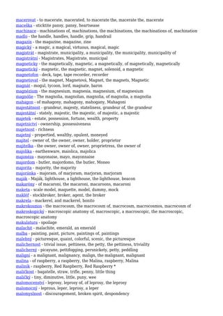 macerovat - to macerate, macerated, to macerate the, macerate the, macerate
maceška - sticktite pansy, pansy, heartsease
machinace - machinations of, machinations, the machinations, the machinations of, machination
madlo - the handle, handles, handle, grip, handrail
magazín - the magazine, magazine, zine
magický - a magic, a magical, virtuous, magical, magic
magistrát - magistrate, municipality, a municipality, the municipality, municipality of
magistrátní - Magistrates, Magistrate, municipal
magneticky - the magnetically, magnetic, a magnetically, of magnetically, magnetically
magnetický - magnetic, the magnetic, magnet, solenoid, a magnetic
magnetofon - deck, tape, tape recorder, recorder
magnetovat - the magnet, Magnetová, Magnet, the magnets, Magnetic
magnát - mogul, tycoon, lord, magnate, baron
magnézium - the magnesium, magnesia, magnesium, of magnesium
magnólie - The magnolia, magnolias, magnolia, of magnolia, a magnolia
mahagon - of mahagony, mahagony, mahogany, Mahagoni
majestátnost - grandeur, majesty, stateliness, grandeur of, the grandeur
majestátní - stately, majestic, the majestic, of majestic, a majestic
majetek - estate, possession, fortune, wealth, property
majetnictví - ownership, possessiveness
majetnost - richness
majetný - propertied, wealthy, opulent, moneyed
majitel - owner of, the owner, owner, holder, proprietor
majitelka - the owner, owner of, owner, proprietress, the owner of
majolika - earthenware, maiolica, majolica
majonéza - mayonaise, mayo, mayonnaise
majordom - butler, majordomo, the butler, Moneo
majorita - majority, the majority
majoránka - majoram, of marjoram, marjoran, marjoram
maják - Maják, lighthouse, a lighthouse, the lighthouse, beacon
makaróny - of macaroni, the macaroni, macaroons, macaroni
maketa - scale model, maquette, model, dummy, mock
makléř - stockbroker, broker, agent, the broker
makrela - mackerel, and mackerel, bonito
makrokosmos - the macrocosm, the macrocosm of, macrocosm, macrocosmos, macrocosm of
makroskopický - macroscopic anatomy of, macroscopic, a macroscopic, the macroscopic,
macroscopic anatomy
makulatura - spoilage
malachit - malachite, emerald, an emerald
malba - painting, paint, picture, paintings of, paintings
malebný - picturesque, quaint, colorful, scenic, the picturesque
malichernost - trivial issue, pettiness, the petty, the pettiness, triviality
malicherný - picayune, pettifogging, persnickety, petty, peddling
maligní - a malignant, malignancy, malign, the malignant, malignant
malina - of raspberry, a raspberry, the Malina, raspberry, Malina
maliník - raspberry, Red Raspberry, Red Raspberry *
maličkost - bagatelle, straw, trifle, penny, little thing
maličký - tiny, diminutive, little, puny, wee
malomocenství - leprosy, leprosy of, of leprosy, the leprosy
malomocný - leprous, leper, leprosy, a leper
malomyslnost - discouragement, broken spirit, despondency
 