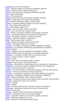 maloměstský - small town, small-town
malost - smallness, pettiness of, littleness, mindedness, pettiness
malovat - paint the, paint, to paint, painting, draw
malování - paint, painting a, of painting, painting the, painting
malta - Malta, mortar, grout
malvaz - Malvaz, malmsey
malátnost - drowsiness, weariness, malaise, dizziness, lassitude
malátný - languid, languorous, jaded, weary, lethargic
malíř - painter of, the painter, painter, a painter, artist
malířství - of painting, painting, paintings, art works, painting of
malý - small, minor, young, little, short
mami - Mum, Mommy, Mama, Mom
maminka - mum, my mother, mama, mom, mother
mamka - mom, my mom, mum, Mommy, mother
mamut - Mamut, a mammoth, mammoth, the mammoth, the Mamut
mamutí - a mammoth, mammoth, the mammoth, redwoods, giant
manažer - the manager, manager, executive, manager of
mandarín - mandarin, Mandarin is, panjandrum
mandl - Mandl, mangle, ironer, a mangle
mandle - almonds, the tonsils, almond, tonsil, tonsils
mandlový - the almond, almond, sweet almond
mandolína - the mandolin, Mandolína, mandolin, Mondoline, mandoline
mandragora - the mandrake, of Mandragora, the Mandragora, mandrake
mandril - mandrill
mandát - mandate of, seat, the mandate of, the mandate, mandate
manekýn - fashion model, the mannequin, a mannequin, mannequin
manekýnka - a mannequin, manikin, dummy, mannequin, manne
mango - of mango, mangos, a mango, mangoes
maniacký - manic
maniak - addict, manic, the maniac, maniac, a maniac
maniakální - manic, a manic, maniacal, the manic
manifestace - manifestation of, manifestations, rally, demonstration, manifestation
manifestovat - to manifest, manifest, manifested, manifest itself, manifesting
manikér - manicure, manicurist, a manicurist
manikérka - the nail technician, a manicurist, manicurist, manicure, nail technician
manikúra - a manicure, of manicure, manicures, manicure
manipulace - manipulations, handling of, of handling, handling, manipulation
manipulovat - to manipulate, handled, handle, manipulate, manipulated
manko - deficiency, shortages, deficit, shortage, shortfall
manometr - the pressure gauge, pressure gauge, gauge, manometer, the manometer
mansarda - mansard with, garret, attic, mansard
manství - vassalage
mantila - Mantila
mantisa - of mantissa, the mantissa, mantissa, mantissa is, mantissa &
manufaktura - manufactory, manufacture, factory, the manufactory
manuál - manual, guide
manuální - a manual, manual, the manual, manually, hand
manuálně - manually by, manual, to manually, manually
manévr - maneuvers, maneuver, the maneuver, gambit, a maneuver
manéž - bedspreads, manege, pens, circus
manžel - husband of, the husband, husband, spouse
 