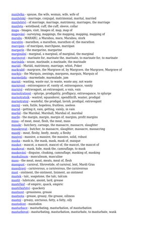 manželka - spouse, the wife, woman, wife, wife of
manželský - marriage, conjugal, matrimonial, marital, married
manželství - of marriage, marriage, matrimony, marriages, the marriage
manžeta - wristband, cuff, the cuff, sleeve, collar
mapa - Images, visit, Images of, map, map of
mapování - surveying, mappings, the mapping, mapping, mapping of
marabu - MARABU, a Marabou, mara, Marabou, stork
maratón - marathon, a marathon, marathon of, the marathon
marcipán - of marzipan, marchpane, marzipan
margarín - the margarine, margarine
marginální - marginal, a marginal, of marginal, the marginal
marinovat - marinate for, marinate the, marinate, to marinate for, to marinate
marináda - souse, marinade, a marinade, the marinade
mariáš - Mariáš, matrimony, marriage, whist, Poker
markrabě - margrave, the Margrave of, by Margrave, the Margrave, Margrave of
markýz - the Marquis, awnings, marquess, marquis, Marquis of
marmeláda - marmelade, marmalade, jam
marnit - wasting, waste our, to waste, waste any, not waste
marnivost - extravagance of, vanity of, extravagance, vanity
marnivý - extravagant, an extravagant, a vain, vain
marnotratnost - splurge, prodigality, profligacy, extravagance, to splurge
marnotratník - wastrel, squanderer, spendthrift, waster, prodigal
marnotratný - wasteful, the prodigal, lavish, prodigal, extravagant
marný - vain, futile, hopeless, fruitless, useless
marně - getting it, vain, getting, vainly, in vain
maršál - the Marshal, Marshall, Marshal of, marshal
marže - the margin, margin, margin of, margins, profit margins
masa - of meat, meat, flesh, the meat, mass
masakr - butchery, carnage, the massacre, massacre, slaughter
masakrovat - butcher, to massacre, slaughter, massacre, massacring
masitý - meat, fleshy, beefy, meaty, a fleshy
masivní - massive, a massive, the massive, solid, robust
maska - mask is, the mask, mask, mask of, masque
maskot - mascot, a mascot, mascot of, the mascot, the mascot of
maskovat - mask, hide, mask the, camouflage, to mask
maskování - disguise, cloaking, camouflage, masking of, masking
maskulinum - masculinum, masculine
maso - the meat, meat, meats, meat of, flesh
masopust - carnival, Shrovetide, of carnival, lent, Mardi Gras
masožravý - carnivorous, a carnivorous, the carnivorous
mast - ointment, the ointment, liniment, an ointment
mastek - talc, soapstone, the talc, talcum
mastit - lubricate, anoint, lard, grease
mastičkář - of empiric, quack, empiric
mastičkářství - quackery
mastnost - greasiness, grease
mastnota - grease, greasy, the grease, oiliness
mastný - greasy, unctuous, fatty, a fatty, oily
mastodont - mastodon
masturbace - masturbating, masturbation, of masturbation
masturbovat - masturbating, masturbation, masturbate, to masturbate, wank
 