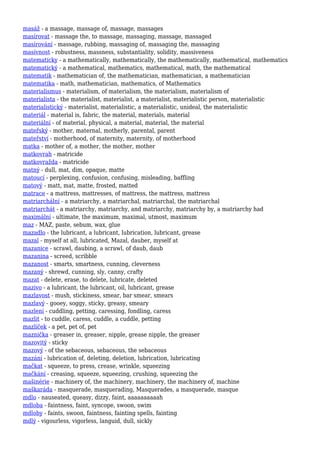 masáž - a massage, massage of, massage, massages
masírovat - massage the, to massage, massaging, massage, massaged
masírování - massage, rubbing, massaging of, massaging the, massaging
masívnost - robustness, massness, substantiality, solidity, massiveness
matematicky - a mathematically, mathematically, the mathematically, mathematical, mathematics
matematický - a mathematical, mathematics, mathematical, math, the mathematical
matematik - mathematician of, the mathematician, mathematician, a mathematician
matematika - math, mathematician, mathematics, of Mathematics
materialismus - materialism, of materialism, the materialism, materialism of
materialista - the materialist, materialist, a materialist, materialistic person, materialistic
materialistický - materialist, materialistic, a materialistic, unideal, the materialistic
materiál - material is, fabric, the material, materials, material
materiální - of material, physical, a material, material, the material
mateřský - mother, maternal, motherly, parental, parent
mateřství - motherhood, of maternity, maternity, of motherhood
matka - mother of, a mother, the mother, mother
matkovrah - matricide
matkovražda - matricide
matný - dull, mat, dim, opaque, matte
matoucí - perplexing, confusion, confusing, misleading, baffling
matový - matt, mat, matte, frosted, matted
matrace - a mattress, mattresses, of mattress, the mattress, mattress
matriarchální - a matriarchy, a matriarchal, matriarchal, the matriarchal
matriarchát - a matriarchy, matriarchy, and matriarchy, matriarchy by, a matriarchy had
maximální - ultimate, the maximum, maximal, utmost, maximum
maz - MAZ, paste, sebum, wax, glue
mazadlo - the lubricant, a lubricant, lubrication, lubricant, grease
mazal - myself at all, lubricated, Mazal, dauber, myself at
mazanice - scrawl, daubing, a scrawl, of daub, daub
mazanina - screed, scribble
mazanost - smarts, smartness, cunning, cleverness
mazaný - shrewd, cunning, sly, canny, crafty
mazat - delete, erase, to delete, lubricate, deleted
mazivo - a lubricant, the lubricant, oil, lubricant, grease
mazlavost - mush, stickiness, smear, bar smear, smears
mazlavý - gooey, soggy, sticky, greasy, smeary
mazlení - cuddling, petting, caressing, fondling, caress
mazlit - to cuddle, caress, cuddle, a cuddle, petting
mazlíček - a pet, pet of, pet
maznička - greaser in, greaser, nipple, grease nipple, the greaser
mazovitý - sticky
mazový - of the sebaceous, sebaceous, the sebaceous
mazání - lubrication of, deleting, deletion, lubrication, lubricating
mačkat - squeeze, to press, crease, wrinkle, squeezing
mačkání - creasing, squeeze, squeezing, crushing, squeezing the
mašinérie - machinery of, the machinery, machinery, the machinery of, machine
maškaráda - masquerade, masquerading, Masquerades, a masquerade, masque
mdlo - nauseated, queasy, dizzy, faint, aaaaaaaaaah
mdloba - faintness, faint, syncope, swoon, swim
mdloby - faints, swoon, faintness, fainting spells, fainting
mdlý - vigourless, vigorless, languid, dull, sickly
 