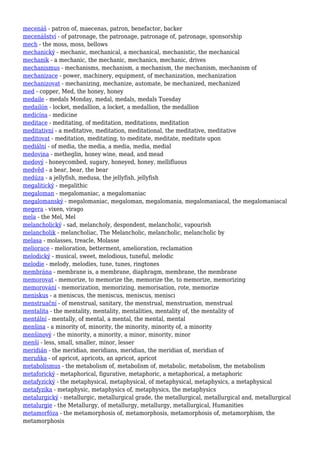 mecenáš - patron of, maecenas, patron, benefactor, backer
mecenášství - of patronage, the patronage, patronage of, patronage, sponsorship
mech - the moss, moss, bellows
mechanický - mechanic, mechanical, a mechanical, mechanistic, the mechanical
mechanik - a mechanic, the mechanic, mechanics, mechanic, drives
mechanismus - mechanisms, mechanism, a mechanism, the mechanism, mechanism of
mechanizace - power, machinery, equipment, of mechanization, mechanization
mechanizovat - mechanizing, mechanize, automate, be mechanized, mechanized
med - copper, Med, the honey, honey
medaile - medals Monday, medal, medals, medals Tuesday
medailón - locket, medallion, a locket, a medallion, the medallion
medicína - medicine
meditace - meditating, of meditation, meditations, meditation
meditativní - a meditative, meditation, meditational, the meditative, meditative
meditovat - meditation, meditating, to meditate, meditate, meditate upon
mediální - of media, the media, a media, media, medial
medovina - metheglin, honey wine, mead, and mead
medový - honeycombed, sugary, honeyed, honey, mellifluous
medvěd - a bear, bear, the bear
medúza - a jellyfish, medusa, the jellyfish, jellyfish
megalitický - megalithic
megaloman - megalomaniac, a megalomaniac
megalomanský - megalomaniac, megaloman, megalomania, megalomaniacal, the megalomaniacal
megera - vixen, virago
mela - the Mel, Mel
melancholický - sad, melancholy, despondent, melancholic, vapourish
melancholik - melancholiac, The Melancholic, melancholic, melancholic by
melasa - molasses, treacle, Molasse
meliorace - melioration, betterment, amelioration, reclamation
melodický - musical, sweet, melodious, tuneful, melodic
melodie - melody, melodies, tune, tunes, ringtones
membrána - membrane is, a membrane, diaphragm, membrane, the membrane
memorovat - memorize, to memorize the, memorize the, to memorize, memorizing
memorování - memorization, memorizing, memorisation, rote, memorize
meniskus - a meniscus, the meniscus, meniscus, menisci
menstruační - of menstrual, sanitary, the menstrual, menstruation, menstrual
mentalita - the mentality, mentality, mentalities, mentality of, the mentality of
mentální - mentally, of mental, a mental, the mental, mental
menšina - a minority of, minority, the minority, minority of, a minority
menšinový - the minority, a minority, a minor, minority, minor
menší - less, small, smaller, minor, lesser
meridián - the meridian, meridians, meridian, the meridian of, meridian of
meruňka - of apricot, apricots, an apricot, apricot
metabolismus - the metabolism of, metabolism of, metabolic, metabolism, the metabolism
metaforický - metaphorical, figurative, metaphoric, a metaphorical, a metaphoric
metafyzický - the metaphysical, metaphysical, of metaphysical, metaphysics, a metaphysical
metafyzika - metaphysic, metaphysics of, metaphysics, the metaphysics
metalurgický - metallurgic, metallurgical grade, the metallurgical, metallurgical and, metallurgical
metalurgie - the Metallurgy, of metallurgy, metallurgy, metallurgical, Humanities
metamorfóza - the metamorphosis of, metamorphosis, metamorphosis of, metamorphism, the
metamorphosis
 