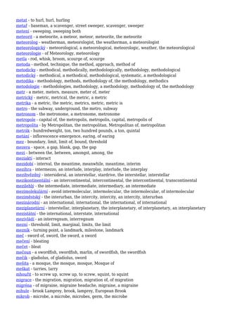 metat - to hurl, hurl, hurling
metař - baseman, a scavenger, street sweeper, scavenger, sweeper
metení - sweeping, sweeping both
meteorit - a meteorite, a meteor, meteor, meteorite, the meteorite
meteorolog - weatherman, meteorologist, the weatherman, a meteorologist
meteorologický - meteorological, a meteorological, meteorologic, weather, the meteorological
meteorologie - of Meteorology, meteorology
metla - rod, whisk, broom, scourge of, scourge
metoda - method, technique, the method, approach, method of
metodicky - methodical, methodically, methodologically, methodology, methodological
metodický - methodical, a methodical, methodological, systematic, a methodological
metodika - methodology, methods, methodology of, the methodology, methodics
metodologie - methodologies, methodology, a methodology, methodology of, the methodology
metr - a meter, meters, measure, meter of, meter
metrický - metric, metrical, the metric, a metric
metrika - a metric, the metric, metrics, metric, metric is
metro - the subway, underground, the metro, subway
metronom - the metronome, a metronome, metronome
metropole - capital of, the metropolis, metropolis, capital, metropolis of
metropolita - by Metropolitan, the metropolitan, Metropolitan of, metropolitan
metrák - hundredweight, ton, two hundred pounds, a ton, quintal
metání - inflorescence emergence, earing, of earing
mez - boundary, limit, limit of, bound, threshold
mezera - space, a gap, blank, gap, the gap
mezi - between the, between, amongst, among, the
meziaktí - interact
mezidobí - interval, the meantime, meanwhile, meantime, interim
mezihra - intermezzo, an interlude, interplay, interlude, the interplay
mezihvězdný - intersideral, an interstellar, stardrive, the interstellar, interstellar
mezikontinentální - an intercontinental, intercontinental, the intercontinental, transcontinental
mezilehlý - the intermediate, intermediate, intermediary, an intermediate
mezimolekulární - avoid intermolecular, intermolecular, the intermolecular, of intermolecular
meziměstský - the interurban, the intercity, intercity, an intercity, interurban
mezinárodní - an international, international, the international, of international
meziplanetární - interstellar, interplanetary, the interplanetary, of interplanetary, an interplanetary
mezistátní - the international, interstate, international
mezivládí - an interregnum, interregnum
mezní - threshold, limit, marginal, limits, the limit
mezník - turning point, a landmark, milestone, landmark
meč - sword of, sword, the sword, a sword
mečení - bleating
mečet - bleat
mečoun - a swordfish, swordfish, marlin, of swordfish, the swordfish
mečík - gladiolus, of gladiolus, sword
mešita - a mosque, the mosque, mosque, Mosque of
meškat - tarries, tarry
mhouřit - to screw up, screw up, to screw, squint, to squint
migrace - the migration, migration, migration of, of migration
migréna - of migraine, migraine headache, migraine, a migraine
mihule - brook Lamprey, brook, lamprey, European Brook
mikrob - microbe, a microbe, microbes, germ, the microbe
 