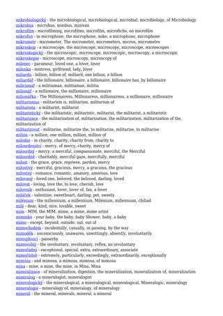 mikrobiologický - the microbiological, microbiological, microbial, microbiology, of Microbiology
mikrobus - microbus, minibus, minivan
mikrofilm - microfilming, microfilms, microfilm, microfiche, on microfilm
mikrofon - in microphone, the microphone, mike, a microphone, microphone
mikrometr - micrometer, The micrometer, micrometers, micron, micrometre
mikroskop - a microscope, the microscope, microscopy, microscope, microscopes
mikroskopický - the microscopic, microscope, microscopic, microscopy, a microscopic
mikroskopie - microscope, microscopy, microscopy of
milenec - paramour, loved one, a lover, lover
milenka - mistress, girlfriend, lady, lover
miliarda - billion, billion of, milliard, one billion, a billion
miliardář - the billionaire, billionaire, a billionaire, billionaire has, by billionaire
milicionář - a militiaman, militiaman, militia
milionář - a millionaire, the millionaire, millionaire
milionářka - The Millionairess, Millionaress, millionairess, a millionaire, millionaire
militarismus - militarism is, militarism, militarism of
militarista - a militarist, militarist
militaristický - the militaristic, militaristic, militarist, the militarist, a militaristic
militarizace - the militarization of, militarization, the militarization, militarization of the,
militarization of
militarizovat - militarise, militarize the, to militarize, militarize, to militarise
milión - a million, one million, million, million of
milodar - in charity, charity, charity from, charity to
milosrdenství - mercy, of mercy, charity, mercy of
milosrdný - mercy, a merciful, compassionate, merciful, the Merciful
milosrdně - charitably, merciful gaze, mercifully, merciful
milost - the grace, grace, reprieve, pardon, mercy
milostivý - merciful, gracious, mercy, a gracious, the gracious
milostný - romance, romantic, amatory, amorous, love
milovaný - loved one, beloved, the beloved, darling, loved
milovat - loving, love the, to love, cherish, love
milovník - enthusiast, lover, lover of, fan, a lover
miláček - valentine, sweetheart, darling, pet, sweety
milénium - the millennium, a millennium, Milénium, millennium, chiliad
milý - dear, kind, nice, lovable, sweet
mim - MIM, the MIM, mime, a mime, mime artist
miminko - your baby, the baby, baby Shower, baby, a baby
mimo - except, beyond, outside, out, out of
mimochodem - incidentally, casually, in passing, by the way
mimoděk - unconsciously, unawares, unwittingly, absently, involuntarily
mimojdoucí - passerby
mimovolný - the involuntary, involuntary, reflex, an involuntary
mimořádný - exceptional, special, extra, extraordinary, associate
mimořádně - extremely, particularly, exceedingly, extraordinarily, exceptionally
mimóza - and mimosa, a mimosa, mimosa, of mimosa
mina - mine, a mine, the mine, in Mina, Mina
mineralizace - of mineralization, digestion, the mineralization, mineralization of, mineralization
mineralog - a mineralogist, mineralogist
mineralogický - the mineralogical, a mineralogical, mineralogical, Mineralogic, mineralogy
mineralogie - mineralogy of, mineralogy, of mineralogy
minerál - the mineral, minerals, mineral, a mineral
 