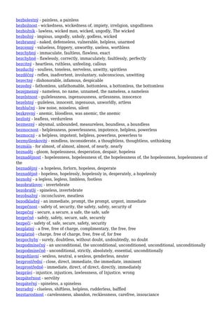 bezbolestný - painless, a painless
bezbožnost - wickedness, wickedness of, impiety, irreligion, ungodliness
bezbožník - lawless, wicked man, wicked, ungodly, The wicked
bezbožný - impious, ungodly, unholy, godless, wicked
bezbranný - naked, defenseless, vulnerable, helpless, unarmed
bezcenný - valueless, frippery, unworthy, useless, worthless
bezchybný - immaculate, faultless, flawless, exact
bezchybně - flawlessly, correctly, immaculately, faultlessly, perfectly
bezcitný - heartless, ruthless, unfeeling, callous
bezduchý - soulless, toneless, nerveless, unwitty, spiritless
bezděčný - reflex, inadvertent, involuntary, subconscious, unwitting
bezectný - dishonorable, infamous, despicable
bezedný - fathomless, unfathomable, bottomless, a bottomless, the bottomless
bezejmenný - nameless, no name, unnamed, the nameless, a nameless
bezelstnost - guilelessness, ingenuousness, artlessness, innocence
bezelstný - guileless, innocent, ingenuous, unworldly, artless
bezhlučný - low noise, noiseless, silent
bezkrevný - anemic, bloodless, was anemic, the anemic
bezlistý - leafless, verdureless
bezmezný - abysmal, unbounded, measureless, boundless, a boundless
bezmocnost - helplessness, powerlessness, impotence, helpless, powerless
bezmocný - a helpless, impotent, helpless, powerless, powerless to
bezmyšlenkovitý - mindless, inconsiderate, a thoughtless, thoughtless, unthinking
bezmála - for almost, of almost, almost, of nearly, nearly
beznaděj - gloom, hopelessness, desperation, despair, hopeless
beznadějnost - hopelessness, hopelessness of, the hopelessness of, the hopelessness, hopelessness of
the
beznadějný - a hopeless, forlorn, hopeless, desperate
beznadějně - hopeless, hopelessly, hopelessly in, desperately, a hopelessly
beznohý - a legless, legless, limbless, footless
bezobratlovec - invertebrate
bezobratlý - spineless, invertebrate
bezobsažný - inconclusive, meatless
bezodkladný - an immediate, prompt, the prompt, urgent, immediate
bezpečnost - safety of, security, the safety, safety, security of
bezpečný - secure, a secure, a safe, the safe, safe
bezpečně - safely, safety, secure, safe, securely
bezpečí - safety of, safe, secure, safety, security
bezplatný - a free, free of charge, complimentary, the free, free
bezplatně - charge, free of charge, free, free of, for free
bezpochyby - surely, doubtless, without doubt, undoubtedly, no doubt
bezpodmínečný - an unconditional, the unconditional, unconditioned, unconditional, unconditionally
bezpodmínečně - unconditional, strictly, absolutely, essential, unconditionally
bezpohlavní - sexless, neutral, a sexless, genderless, neuter
bezprostřední - close, direct, immediate, the immediate, imminent
bezprostředně - immediate, direct, of direct, directly, immediately
bezpráví - injustice, injustices, lawlessness, of Injustice, wrong
bezpáteřnost - servility
bezpáteřný - spineless, a spineless
bezradný - clueless, shiftless, helpless, rudderless, baffled
bezstarostnost - carelessness, abandon, recklessness, carefree, insouciance
 