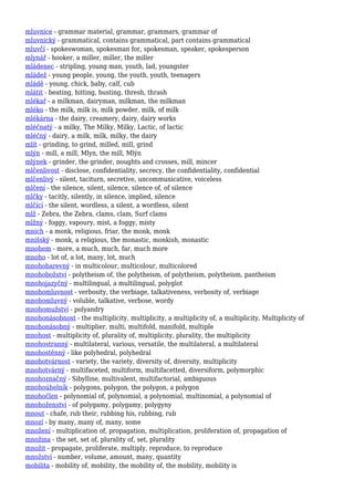 mluvnice - grammar material, grammar, grammars, grammar of
mluvnický - grammatical, contains grammatical, part contains grammatical
mluvčí - spokeswoman, spokesman for, spokesman, speaker, spokesperson
mlynář - hooker, a miller, miller, the miller
mládenec - stripling, young man, youth, lad, youngster
mládež - young people, young, the youth, youth, teenagers
mládě - young, chick, baby, calf, cub
mlátit - beating, hitting, busting, thresh, thrash
mlékař - a milkman, dairyman, milkman, the milkman
mléko - the milk, milk is, milk powder, milk, of milk
mlékárna - the dairy, creamery, dairy, dairy works
mléčnatý - a milky, The Milky, Milky, Lactic, of lactic
mléčný - dairy, a milk, milk, milky, the dairy
mlít - grinding, to grind, milled, mill, grind
mlýn - mill, a mill, Mlyn, the mill, Mlýn
mlýnek - grinder, the grinder, noughts and crosses, mill, mincer
mlčenlivost - disclose, confidentiality, secrecy, the confidentiality, confidential
mlčenlivý - silent, taciturn, secretive, uncommunicative, voiceless
mlčení - the silence, silent, silence, silence of, of silence
mlčky - tacitly, silently, in silence, implied, silence
mlčící - the silent, wordless, a silent, a wordless, silent
mlž - Zebra, the Zebra, clams, clam, Surf clams
mlžný - foggy, vapoury, mist, a foggy, misty
mnich - a monk, religious, friar, the monk, monk
mnišský - monk, a religious, the monastic, monkish, monastic
mnohem - more, a much, much, far, much more
mnoho - lot of, a lot, many, lot, much
mnohobarevný - in multicolour, multicolour, multicolored
mnohobožství - polytheism of, the polytheism, of polytheism, polytheism, pantheism
mnohojazyčný - multilingual, a multilingual, polyglot
mnohomluvnost - verbosity, the verbiage, talkativeness, verbosity of, verbiage
mnohomluvný - voluble, talkative, verbose, wordy
mnohomužství - polyandry
mnohonásobnost - the multiplicity, multiplicity, a multiplicity of, a multiplicity, Multiplicity of
mnohonásobný - multiplier, multi, multifold, manifold, multiple
mnohost - multiplicity of, plurality of, multiplicity, plurality, the multiplicity
mnohostranný - multilateral, various, versatile, the multilateral, a multilateral
mnohostěnný - like polyhedral, polyhedral
mnohotvárnost - variety, the variety, diversity of, diversity, multiplicity
mnohotvárný - multifaceted, multiform, multifacetted, diversiform, polymorphic
mnohoznačný - Sibylline, multivalent, multifactorial, ambiguous
mnohoúhelník - polygons, polygon, the polygon, a polygon
mnohočlen - polynomial of, polynomial, a polynomial, multinomial, a polynomial of
mnohoženství - of polygamy, polygamy, polygyny
mnout - chafe, rub their, rubbing his, rubbing, rub
mnozí - by many, many of, many, some
množení - multiplication of, propagation, multiplication, proliferation of, propagation of
množina - the set, set of, plurality of, set, plurality
množit - propagate, proliferate, multiply, reproduce, to reproduce
množství - number, volume, amount, many, quantity
mobilita - mobility of, mobility, the mobility of, the mobility, mobility is
 