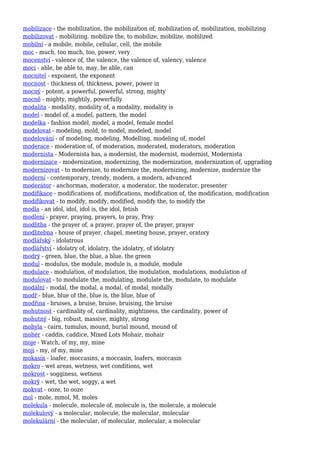 mobilizace - the mobilization, the mobilization of, mobilization of, mobilization, mobilizing
mobilizovat - mobilizing, mobilize the, to mobilize, mobilize, mobilized
mobilní - a mobile, mobile, cellular, cell, the mobile
moc - much, too much, too, power, very
mocenství - valence of, the valence, the valence of, valency, valence
moci - able, be able to, may, be able, can
mocnitel - exponent, the exponent
mocnost - thickness of, thickness, power, power in
mocný - potent, a powerful, powerful, strong, mighty
mocně - mighty, mightily, powerfully
modalita - modality, modality of, a modality, modality is
model - model of, a model, pattern, the model
modelka - fashion model, model, a model, female model
modelovat - modeling, mold, to model, modeled, model
modelování - of modeling, modeling, Modelling, modeling of, model
moderace - moderation of, of moderation, moderated, moderators, moderation
modernista - Modernista has, a modernist, the modernist, modernist, Modernista
modernizace - modernization, modernizing, the modernization, modernization of, upgrading
modernizovat - to modernize, to modernize the, modernizing, modernize, modernize the
moderní - contemporary, trendy, modern, a modern, advanced
moderátor - anchorman, moderator, a moderator, the moderator, presenter
modifikace - modifications of, modifications, modification of, the modification, modification
modifikovat - to modify, modify, modified, modify the, to modify the
modla - an idol, idol, idol is, the idol, fetish
modlení - prayer, praying, prayers, to pray, Pray
modlitba - the prayer of, a prayer, prayer of, the prayer, prayer
modlitebna - house of prayer, chapel, meeting house, prayer, oratory
modlářský - idolatrous
modlářství - idolatry of, idolatry, the idolatry, of idolatry
modrý - green, blue, the blue, a blue, the green
modul - modulus, the module, module is, a module, module
modulace - modulation, of modulation, the modulation, modulations, modulation of
modulovat - to modulate the, modulating, modulate the, modulate, to modulate
modální - modal, the modal, a modal, of modal, modally
modř - blue, blue of the, blue is, the blue, blue of
modřina - bruises, a bruise, bruise, bruising, the bruise
mohutnost - cardinality of, cardinality, mightiness, the cardinality, power of
mohutný - big, robust, massive, mighty, strong
mohyla - cairn, tumulus, mound, burial mound, mound of
mohér - caddis, caddice, Mixed Lots Mohair, mohair
moje - Watch, of my, my, mine
moji - my, of my, mine
mokasín - loafer, moccasins, a moccasin, loafers, moccasin
mokro - wet areas, wetness, wet conditions, wet
mokrost - sogginess, wetness
mokrý - wet, the wet, soggy, a wet
mokvat - ooze, to ooze
mol - mole, mmol, M, moles
molekula - molecule, molecule of, molecule is, the molecule, a molecule
molekulový - a molecular, molecule, the molecular, molecular
molekulární - the molecular, of molecular, molecular, a molecular
 
