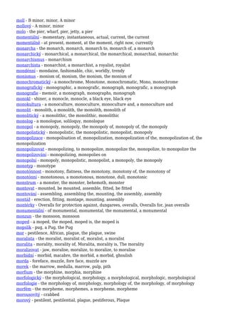 moll - B minor, minor, A minor
mollový - A minor, minor
molo - the pier, wharf, pier, jetty, a pier
momentální - momentary, instantaneous, actual, current, the current
momentálně - at present, moment, at the moment, right now, currently
monarcha - the monarch, monarch, monarch to, monarch of, a monarch
monarchický - monarchical, a monarchical, the monarchical, monarchial, monarchic
monarchismus - monarchism
monarchista - monarchist, a monarchist, a royalist, royalist
mondénní - mondaine, fashionable, chic, worldly, trendy
monismus - monism of, monism, the monism, the monism of
monochromatický - a monochrome, Monotone, monochromatic, Mono, monochrome
monografický - monographic, a monografic, monograph, monografic, a monograph
monografie - memoir, a monograph, monographs, monograph
monokl - shiner, a monocle, monocle, a black eye, black eye
monokultura - a monoculture, monoculture, monoculture and, a monoculture and
monolit - monolith, a monolith, the monolith, monolith of
monolitický - a monolithic, the monolithic, monolithic
monolog - a monologue, soliloquy, monologue
monopol - a monopoly, monopoly, the monopoly of, monopoly of, the monopoly
monopolistický - monopolistic, the monopolistic, monopolist, monopoly
monopolizace - monopolisation of, monopolization, monopolization of the, monopolization of, the
monopolization
monopolizovat - monopolizing, to monopolize, monopolize the, monopolize, to monopolize the
monopolizování - monopolizing, monopolies on
monopolní - monopoly, monopolistic, monopolist, a monopoly, the monopoly
monotyp - monotype
monotónnost - monotony, flatness, the monotony, monotony of, the monotony of
monotónní - monotonous, a monotonous, monotone, dull, monotonic
monstrum - a monster, the monster, behemoth, monster
montovat - mounted, be mounted, assemble, fitted, be fitted
montování - assembling, assembling the, mounting, the assembly, assembly
montáž - erection, fitting, montage, mounting, assembly
montérky - Overalls for protection against, dungarees, overalls, Overalls for, jean overalls
monumentální - of monumental, monumental, the monumental, a monumental
monzun - the monsoon, monsoon
moped - a moped, the moped, moped is, the moped is
mopslík - pug, a Pug, the Pug
mor - pestilence, African, plague, the plague, swine
moralista - the moralist, moralist of, moralist, a moralist
moralita - morality, morality of, Moralita, morality is, The morality
moralizovat - jaw, moralise, moralize, to moralize, to moralise
morbidní - morbid, macabre, the morbid, a morbid, ghoulish
morda - foreface, muzzle, fore face, muzzle are
morek - the marrow, medulla, marrow, pulp, pith
morfium - the morphine, morphia, morphine
morfologický - the morphological, morphology, a morphological, morphologic, morphological
morfologie - the morphology of, morphology, morphology of, the morphology, of morphology
morfém - the morpheme, morphemes, a morpheme, morpheme
morousovitý - crabbed
morový - pestilent, pestilential, plague, pestiferous, Plaque
 