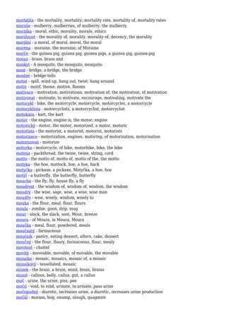 mortalita - the mortality, mortality, mortality rate, mortality of, mortality rates
moruše - mulberry, mulberries, of mulberry, the mulberry
morálka - moral, ethic, morality, morale, ethics
morálnost - the morality of, morality, morality of, decency, the morality
morální - a moral, of moral, moral, the moral
moréna - moraine, the moraine, of Moraine
morče - the guinea pig, guinea pig, guinea pigs, a guinea pig, guinea-pig
mosaz - brass, brass and
moskyt - A mosquito, the mosquito, mosquito
most - bridge, a bridge, the bridge
mostné - bridge tolls
motat - spill, wind up, hang out, twist, hang around
motiv - motif, theme, motive, Rooms
motivace - motivation, motivations, motivation of, the motivation, of motivation
motivovat - motivate, to motivate, encourage, motivating, motivate the
motocykl - bike, the motorcycle, motorcycle, motorcycles, a motorcycle
motocyklista - motorcyclists, a motorcyclist, motorcyclist
motokára - kart, the kart
motor - the engine, engine is, the motor, engine
motorický - motor, the motor, motorized, a motor, motoric
motorista - the motorist, a motorist, motorist, motorists
motorizace - motorization, engines, motoring, of motorization, motorisation
motorizovat - motorize
motorka - motorcycle, of bike, motorbike, bike, the bike
motouz - packthread, the twine, twine, string, cord
motto - the motto of, motto of, motto of the, the motto
motyka - the hoe, mattock, hoe, a hoe, hack
motyčka - pickaxe, a pickaxe, Motyčka, a hoe, hoe
motýl - a butterfly, the butterfly, butterfly
moucha - the fly, fly, house fly, a fly
moudrost - the wisdom of, wisdom of, wisdom, the wisdom
moudrý - the wise, sage, wise, a wise, wise man
moudře - wise, wisely, wisdom, wisely to
mouka - the flour, meal, flour, flours
moula - zombie, goon, drip, mug
mour - slack, the slack, soot, Mour, breeze
moura - of Moura, in Moura, Moura
moučka - meal, flour, powdered, meals
moučnatý - farinaceous
moučník - pastry, eating dessert, afters, cake, dessert
moučný - the flour, floury, farinaceous, flour, mealy
movitost - chattel
movitý - moveable, movable, of movable, the movable
mozaika - mosaic, mosaics, mosaic of, a mosaic
mozaikový - tessellated, mosaic
mozek - the brain, a brain, mind, brain, brains
mozol - callous, belly, callus, gut, a callus
moč - urine, the urine, piss, pee
močit - void, to void, urinate, to urinate, pass urine
močopudný - diuretic, increases urine, a diuretic, increases urine production
močál - morass, bog, swamp, slough, quagmire
 
