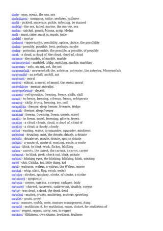 moře - seas, ocean, the sea, sea
mořeplavec - navigator, sailor, seafarer, explorer
mořit - pickled, macerate, pickle, infesting, be stained
mořský - the sea, tailed, marine, the marine, sea
mošna - satchel, pouch, Mosna, scrip, Mošna
mošt - must, cider, must in, musts, juice
moždíř - mortar
možnost - opportunity, possibility, option, choice, the possibility
možná - possibly, possible, best, perhaps, maybe
možný - potential, possible, the possible, a possible, of possible
mrak - a cloud, a cloud of, the cloud, cloud of, cloud
mramor - the marble, of marble, marble
mramorování - marbled, tabby, mottling, marble, marbling
mravenec - ants, an ant, ant, the ant
mravenečník - mravenečník the, anteater, ant-eater, the anteater, Mravenečník
mraveniště - an anthill, anthill, ant
mravnost - moral
mravní - ethical, a moral, of moral, the moral, moral
mravokárce - mentor, moralist
mravopočestný - decent
mrazení - refrigeration, freezing, freeze, chills, chill
mrazit - to freeze, freezing, o freeze, freeze, refrigerate
mrazivý - chilly, frosty, freezing, icy, cold
mraznička - freezer, deep freezer, freezers, fridge
mrazák - freezer, deep freezer
mračení - frowns, frowning, frown, scowls, scowl
mračit - to frown, scowl, frowning, glower, frown
mračno - a cloud, clouds, cloud, a cloud of, cloud of
mračný - a cloud, a cloudy, cloudy
mrhat - wasting, waste, to squander, squander, misdirect
mrholení - drizzling, mist, the drizzle, drizzle, a drizzle
mrholit - drizzle set, mizzle, drizzle, spit, to drizzle
mrhání - a waste of, waste of, wasting, waste, a waste
mrkat - blink, to blink, wink, flicker, blinking
mrkev - carrots, the carrot, the carrots, a carrot, carrot
mrknout - to blink, peek, check out, blink, nictate
mrkání - blinking eyes, the blinking, blinking, blink, winking
mrně - chit, Chitika, tot, little thing, kid
mrož - walruses, walrus, a walrus, the Walrus, morse
mrskat - whip, slash, flog, swish, switch
mrtvice - strokes, apoplexy, stroke, of stroke, a stroke
mrtvicový - apoplectic
mrtvola - corpse, carcass, a corpse, cadaver, body
mrtvolný - charnel, cadaveric, cadaverous, deathly, corpse
mrtvý - was dead, a dead, the dead, dead
mručení - mutter, grunts, muttering, mutters, growling
mručet - grunt, growl
mrva - manure, mulch, mote, manure management, dung
mrzačit - mutilation of, for mutilation, maim, distort, for mutilation of
mrzet - regret, repent, sorry, vex, to regret
mrzkost - filthiness, own shame, lewdness, foulness
 