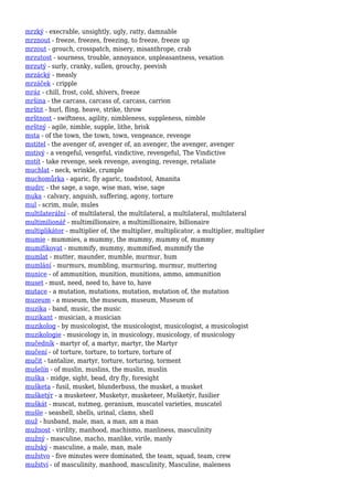 mrzký - execrable, unsightly, ugly, ratty, damnable
mrznout - freeze, freezes, freezing, to freeze, freeze up
mrzout - grouch, crosspatch, misery, misanthrope, crab
mrzutost - sourness, trouble, annoyance, unpleasantness, vexation
mrzutý - surly, cranky, sullen, grouchy, peevish
mrzácký - measly
mrzáček - cripple
mráz - chill, frost, cold, shivers, freeze
mršina - the carcass, carcass of, carcass, carrion
mrštit - hurl, fling, heave, strike, throw
mrštnost - swiftness, agility, nimbleness, suppleness, nimble
mrštný - agile, nimble, supple, lithe, brisk
msta - of the town, the town, town, vengeance, revenge
mstitel - the avenger of, avenger of, an avenger, the avenger, avenger
mstivý - a vengeful, vengeful, vindictive, revengeful, The Vindictive
mstít - take revenge, seek revenge, avenging, revenge, retaliate
muchlat - neck, wrinkle, crumple
muchomůrka - agaric, fly agaric, toadstool, Amanita
mudrc - the sage, a sage, wise man, wise, sage
muka - calvary, anguish, suffering, agony, torture
mul - scrim, mule, mules
multilaterální - of multilateral, the multilateral, a multilateral, multilateral
multimilionář - multimillionaire, a multimillionaire, billionaire
multiplikátor - multiplier of, the multiplier, multiplicator, a multiplier, multiplier
mumie - mummies, a mummy, the mummy, mummy of, mummy
mumifikovat - mummify, mummy, mummified, mummify the
mumlat - mutter, maunder, mumble, murmur, hum
mumlání - murmurs, mumbling, murmuring, murmur, muttering
munice - of ammunition, munition, munitions, ammo, ammunition
muset - must, need, need to, have to, have
mutace - a mutation, mutations, mutation, mutation of, the mutation
muzeum - a museum, the museum, museum, Museum of
muzika - band, music, the music
muzikant - musician, a musician
muzikolog - by musicologist, the musicologist, musicologist, a musicologist
muzikologie - musicology in, in musicology, musicology, of musicology
mučedník - martyr of, a martyr, martyr, the Martyr
mučení - of torture, torture, to torture, torture of
mučit - tantalize, martyr, torture, torturing, torment
mušelín - of muslin, muslins, the muslin, muslin
muška - midge, sight, bead, dry fly, foresight
mušketa - fusil, musket, blunderbuss, the musket, a musket
mušketýr - a musketeer, Musketyr, musketeer, Mušketýr, fusilier
muškát - muscat, nutmeg, geranium, muscatel varieties, muscatel
mušle - seashell, shells, urinal, clams, shell
muž - husband, male, man, a man, am a man
mužnost - virility, manhood, machismo, manliness, masculinity
mužný - masculine, macho, manlike, virile, manly
mužský - masculine, a male, man, male
mužstvo - five minutes were dominated, the team, squad, team, crew
mužství - of masculinity, manhood, masculinity, Masculine, maleness
 