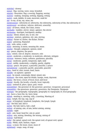 mátožný - drowsy
mávat - flap, waving, wave, sway, brandish
mávání - flourishes, flap, a waving, flapping, waving
máčení - soaking, steeping, wetting, dipping, retting
máčet - soak, dabble, to soak, macerate, soak for
mé - to my, of my, my, mine, me
méněcennost - inferiority of, inferiority, the inferiority, inferiority of the, the inferiority of
méněcenný - an inferior, inferior, deficient, unworthy
mést - of towns, whisk, the Cities, towns
míchadlo - tumbler, stirrer, mixer, agitator, the stirrer
míchanina - hotchpot, hotchpotch, medley
míchat - blend, mixed, mix, to stir, stir
míchání - mixture, agitation, stir, mix, stirring
míhání - flicker of, flutter, the flicker, flicker
míjivý - pulsating, Repeated
míle - mile, miles, a mile
mínit - meaning, to mean, meaning the, mean
mínění - thought, judgment, opinion, mind
mír - peace, degrees, the peace
míra - extent, rate of, degree, measure, rate
mírnit - moderate, a moderate, to moderate, alleviate, mitigate
mírnost - lenience, lenity, softness, gentleness, placidity
mírný - moderate, gentle, temperate, light, mild
mírně - mildly, moderately, a slightly, gently, slightly
mírový - peace, the peace, a peaceful, peaceful, a peace
mírumilovný - a peaceful, pacific, peaceable, peaceful
mísa - bowl of, dish, tureen, bowl, basin
mísidlo - an agitator, agitator
mísit - be mixed, commingle, blend, mixed, mix
místnost - the room, open for drinks, lounge, room, dayroom
místní - the local, a local, of local, local, and local
místně - locally, the locally, a locally, local, topically
místo - instead of, place, space, post, venue
místodržitel - the governor of, the governor, governor, vicegerent, proconsul
místodržící - the governors, governor, governors, the Designate, Designate
místopis - the geography, topography, geography of, topography of, local geography
mít - have a, have the, be, have, keep
mítink - meeting is, meeting, rally, a meeting, Meeting of
míza - lymph, the sap, sap, sap of
mízní - of lymphoid, lymphoid, lymphatic, the lymph, lymph
míč - the ball, ball, ball is
míček - the ball, ball is, ball, a ball
míření - of aiming, aim, of aim, better aiming, aiming
mířidlo - sight
mířit - aim, head, head for, aim at, point
míšení - mix, mixing, blending, the mixing, mixing of
míšený - half-blood
míšní - the spinal, spinal cord, the spinal cord, of spinal cord, spinal
móda - Móda, style, fashion, vogue
múza - a muse, the muse, muse, muse of
mýdelnatý - soaps, soap, of soap
 