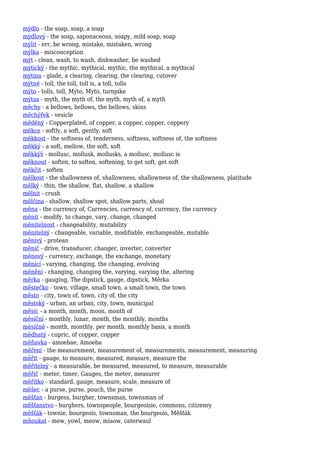 mýdlo - the soap, soap, a soap
mýdlový - the soap, saponaceous, soapy, mild soap, soap
mýlit - err, be wrong, mistake, mistaken, wrong
mýlka - misconception
mýt - clean, wash, to wash, dishwasher, be washed
mýtický - the mythic, mythical, mythic, the mythical, a mythical
mýtina - glade, a clearing, clearing, the clearing, cutover
mýtné - toll, the toll, toll is, a toll, tolls
mýto - tolls, toll, Mýto, Myto, turnpike
mýtus - myth, the myth of, the myth, myth of, a myth
měchy - a bellows, bellows, the bellows, skins
měchýřek - vesicle
měděný - Copperplated, of copper, a copper, copper, coppery
měkce - softly, a soft, gently, soft
měkkost - the softness of, tenderness, softness, softness of, the softness
měkký - a soft, mellow, the soft, soft
měkkýš - mollusc, mollusk, mollusks, a mollusc, mollusc is
měknout - soften, to soften, softening, to get soft, get soft
měkčit - soften
mělkost - the shallowness of, shallowness, shallowness of, the shallowness, platitude
mělký - thin, the shallow, flat, shallow, a shallow
mělnit - crush
mělčina - shallow, shallow spot, shallow parts, shoal
měna - the currency of, Currencies, currency of, currency, the currency
měnit - modify, to change, vary, change, changed
měnitelnost - changeability, mutability
měnitelný - changeable, variable, modifiable, exchangeable, mutable
měnivý - protean
měnič - drive, transducer, changer, inverter, converter
měnový - currency, exchange, the exchange, monetary
měnící - varying, changing, the changing, evolving
měnění - changing, changing the, varying, varying the, altering
měrka - gauging, The dipstick, gauge, dipstick, Měrka
městečko - town, village, small town, a small town, the town
město - city, town of, town, city of, the city
městský - urban, an urban, city, town, municipal
měsíc - a month, month, moon, month of
měsíční - monthly, lunar, month, the monthly, months
měsíčně - month, monthly, per month, monthly basis, a month
měďnatý - cupric, of copper, copper
měňavka - amoebae, Amoeba
měření - the measurement, measurement of, measurements, measurement, measuring
měřit - gauge, to measure, measured, measure, measure the
měřitelný - a measurable, be measured, measured, to measure, measurable
měřič - meter, timer, Gauges, the meter, measurer
měřítko - standard, gauge, measure, scale, measure of
měšec - a purse, purse, pouch, the purse
měšťan - burgess, burgher, townsman, townsman of
měšťanstvo - burghers, townspeople, bourgeoisie, commons, citizenry
měšťák - townie, bourgeois, townsman, the bourgeois, Měšťák
mňoukat - mew, yowl, meow, miaow, caterwaul
 
