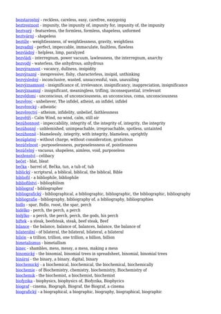 bezstarostný - reckless, careless, easy, carefree, easygoing
beztrestnost - impunity, the impunity of, impunity for, impunity of, the impunity
beztvarý - featureless, the formless, formless, shapeless, unformed
beztvárný - shapeless
beztíže - weightlessness, of weightlessness, gravity, weightless
bezvadný - perfect, impeccable, immaculate, faultless, flawless
bezvládný - helpless, limp, paralyzed
bezvládí - interregnum, power vacuum, lawlessness, the interregnum, anarchy
bezvodý - waterless, the anhydrous, anhydrous
bezvýraznost - vacancy, dullness, insipidity
bezvýrazný - inexpressive, fishy, characterless, insipid, unthinking
bezvýsledný - inconclusive, wasted, unsuccessful, vain, unavailing
bezvýznamnost - insignificance of, irrelevance, insignificancy, inappreciation, insignificance
bezvýznamný - insignificant, meaningless, trifling, inconsequential, irrelevant
bezvědomí - unconscious, of unconsciousness, an unconscious, coma, unconsciousness
bezvěrec - unbeliever, The infidel, atheist, an infidel, infidel
bezvěrecký - atheistic
bezvěrectví - atheism, infidelity, unbelief, faithlessness
bezvětří - Calm Wind, no wind, calm, still air
bezúhonnost - impeccability, integrity of, the integrity of, integrity, the integrity
bezúhonný - unblemished, unimpeachable, irreproachable, spotless, untainted
bezúhonně - blamelessly, integrity, with integrity, blameless, uprightly
bezúplatný - without charge, without consideration, gratuitous
bezúčelnost - purposelessness, purposelessness of, pointlessness
bezúčelný - vacuous, shapeless, aimless, void, purposeless
bezženství - celibacy
bečet - blat, bleat
bečka - barrel of, Bečka, tun, a tub of, tub
biblický - scriptural, a biblical, biblical, the biblical, Bible
bibliofil - a bibliophile, bibliophile
bibliofilství - bibliophilism
bibliograf - bibliographer
bibliografický - bibliographical, a bibliographic, bibliographic, the bibliographic, bibliography
bibliografie - bibliography, bibliography of, a bibliography, bibliographies
bidlo - spar, Bidlo, roost, the spar, perch
bidélko - perch, the perch, a perch
bidýlko - a perch, the perch, perch, the gods, his perch
biftek - a steak, beefsteak, steak, beef steak, Beef
bilance - the balance, balance of, balances, balance, the balance of
bilaterální - of bilateral, the bilateral, bilateral, a bilateral
bilión - a trillion, trillion, one trillion, a billion, billion
bimetalismus - bimetallism
binec - shambles, mess, messy, a mess, making a mess
binomický - the binomial, binomial trees in spreadsheet, binomial, binomial trees
binární - the binary, a binary, digital, binary
biochemický - a biochemical, biochemical, the biochemical, biochemically
biochemie - of Biochemistry, chemistry, biochemistry, Biochemistry of
biochemik - the biochemist, a biochemist, biochemist
biofyzika - biophysics, biophysics of, Biofyzika, Biophycics
biograf - cinema, Biograph, Biograf, the Biograf, a cinema
biografický - a biographical, a biographic, biography, biographical, biographic
 