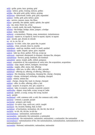 mříž - grille, grate, bars, grating, grid
mříže - lattice, grids, Grating, lattices, grilles
mřížka - the grid, grid, grille, lattice, grating
mřížovina - latticework, trellis, grid, grill, expanded
mřížoví - trellis, grill, grid, lattice, grate
mše - service, masses, mass, the Mass
mšice - greenfly, the aphids, aphid, aphids, the aphid
můj - my, mine, Enter my, of my
můra - a moth, moth, the moth, Nightmare
můstek - the bridge, bridge, stone, jumper, a bridge
mžikat - wink, twinkle
mžikový - a momentary, Wiping, snap, momentary, instantaneous
mžourat - squint to, to squint to, have to squint, squint, to squint
mžít - mizzle, spit, drizzle of, drizzle
na - at, to, on, for, of
nabarvit - to color, color, dye, paint the, to paint
nablízku - close, around, close to, nearby
nabobtnat - swell up, swollen, swell, to swell, swelled
nabodnout - spike, impale, spear, gore, impaled
nabrat - take up, draw, gather, Pick up, scoop up
nabrousit - reground, sharpened, to sharpen, sharpen the, sharpen
nabubřelost - heroics, pomp, bombast, the bombast
nabubřelý - gassy, turgid, puffy, stilted, pompous
nabytí - acquisition of, the acquisition of, entry into, the acquisition, acquisition
nabádat - urge, impel, exhort, instigate, encourage
nabídka - supply, offer, menu, bid, offering
nabídnout - offer you, to offer, offer a, offer, provide
nabídnutí - offering an, offering, of offering, offering a
nabíjení - the charging, recharging, charging the, charge, charging
nabíjet - charge, recharged, recharge, charging, charged
nabílit - whiten, whiten the
nabít - charge, charge the, load, to charge, charged
nabízet - offer, to offer, offering, offer a, bid
nabýt - acquire, to acquire, win, get, acquire a
nabývat - take, to acquire, assume, acquired, acquire
naběračka - dipper, soup ladle, scoop, scoop of, ladle
naběrák - picker, a scoop, scoop, the scoop, bucket
nach - purple
nachlazení - cold, common cold, a cold, the common cold, colds
nachový - crimson, a purple, purple
nachystat - prepare, get ready
nachytat - to catch, trap, catch out, catch, caught
nacházet - lie, located, finding, find, to find
nachýlení - of inclination, inclination, tilt, the tilt, the tilt of
nachýlit - to tilt, tilt, tilt the, to tilt the
nacionalismus - nationalism, nationalism of
nacionalista - nationalist, the nationalist, a nationalist
nacionalistický - the nationalistic, nationalist, nationalistic, a nationalist, the nationalist
nacionalizace - nationalization of the, the nationalization, nationalization, nationalization of, the
nationalization of
nacionální - National, nationalistic, nationalism, nationalist
 