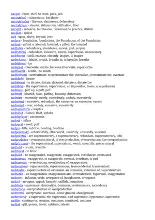 nacpat - cram, stuff, to cram, pack, jam
nactiutrhač - calumniator, backbiter
nactiutrhačný - libelous, slanderous, defamatory
nactiutrhání - slander, defamation, vilification, libel
nacvičit - rehearse, to rehearse, rehearsed, to practice, drilled
nacákat - splash
nad - upon, above, beyond, over
nadace - foundation, foundations, the Foundation, of the Foundation
nadaný - gifted, a talented, talented, a gifted, the talented
nadbytek - redundancy, abundance, excess, glut, surplus
nadbytečný - redundant, excessive, excess, superfluous, unnecessary
nadchnout - thrill, enthuse, electrify, inspire, to inspire
nadechnout - inhale, breath, breathe in, to breathe, breathe
nadehtovat - tar
nadepsat - Overwrite, entitle, between Overwrite, superscribe
nadhlavník - zenith, the zenith
nadhodnotit - overestimate, to overestimate the, overvalue, overestimate the, overrate
nadháněč - beater
nadiktovat - to dictate, dictate, dictated, dictate a, dictate the
nadlidský - the superhuman, superhuman, an impossible, bionic, a superhuman
nadmout - puff up, a puff, puff
nadmutí - bloated, bloat, puffing, bloating, distension
nadmíru - extremely, overly, exceedingly, unduly, excessively
nadměrný - excessive, redundant, the excessive, an excessive, excess
nadměrně - over, unduly, excessive, excessively
nadnormativní - Surplus
nadnášet - floated, float, uphold
nadobyčejný - uncommon
nadout - inflate
nadouvat - swell, puff
nadpis - title, subtitle, heading, headline
nadpozemský - otherworldly, otherworld, unearthly, unworldly, supernal
nadpočetný - are supernumerary, a supernumerary, redundant, supernumerary, odd
nadprodukce - overproduction of, of overproduction, overproduction, the overproduction
nadpřirozený - the supernatural, supernatural, weird, unearthly, preternatural
nadrobit - crumb, crumble
nadržovat - to favor
nadsadit - be exaggerated, exaggerate, exaggerated, overcharge, overstated
nadsazovat - exaggerate, to exaggerate, overact, overdraw, to pad
nadsazování - overshooting, overshooting of, exaggeration
nadsmyslový - supersensible, supersensuous, transcendental, transcendent
nadstavba - superstructure of, extension, an extension, extension of, superstructure
nadsázka - an exaggeration, exaggeration are, overstatement, hyperbole, exaggeration
nadutost - inflation, pride, arrogance of, haughtiness, arrogance
nadutý - arrogant, uppish, haughty, sniffish, bumptious
nadvláda - supremacy, domination, dominion, predominance, ascendancy
nadvýroba - overproduction of, overproduction
nadzemní - overground, overhead, above ground, aboveground
nadzvukový - a supersonic, the supersonic, and supersonic, hypersonic, supersonic
nadále - continue to, remains, continues, continued, continue
nadání - gift, genius, talent, aptitude, talents
 