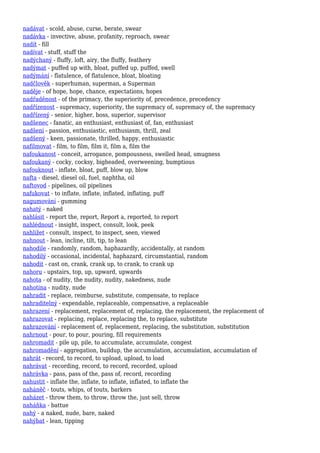 nadávat - scold, abuse, curse, berate, swear
nadávka - invective, abuse, profanity, reproach, swear
nadít - fill
nadívat - stuff, stuff the
nadýchaný - fluffy, loft, airy, the fluffy, feathery
nadýmat - puffed up with, bloat, puffed up, puffed, swell
nadýmání - flatulence, of flatulence, bloat, bloating
nadčlověk - superhuman, superman, a Superman
naděje - of hope, hope, chance, expectations, hopes
nadřaděnost - of the primacy, the superiority of, precedence, precedency
nadřízenost - supremacy, superiority, the supremacy of, supremacy of, the supremacy
nadřízený - senior, higher, boss, superior, supervisor
nadšenec - fanatic, an enthusiast, enthusiast of, fan, enthusiast
nadšení - passion, enthusiastic, enthusiasm, thrill, zeal
nadšený - keen, passionate, thrilled, happy, enthusiastic
nafilmovat - film, to film, film it, film a, film the
nafoukanost - conceit, arrogance, pompousness, swelled head, smugness
nafoukaný - cocky, cocksy, bigheaded, overweening, bumptious
nafouknout - inflate, bloat, puff, blow up, blow
nafta - diesel, diesel oil, fuel, naphtha, oil
naftovod - pipelines, oil pipelines
nafukovat - to inflate, inflate, inflated, inflating, puff
nagumování - gumming
nahatý - naked
nahlásit - report the, report, Report a, reported, to report
nahlédnout - insight, inspect, consult, look, peek
nahlížet - consult, inspect, to inspect, seen, viewed
nahnout - lean, incline, tilt, tip, to lean
nahodile - randomly, random, haphazardly, accidentally, at random
nahodilý - occasional, incidental, haphazard, circumstantial, random
nahodit - cast on, crank, crank up, to crank, to crank up
nahoru - upstairs, top, up, upward, upwards
nahota - of nudity, the nudity, nudity, nakedness, nude
nahotina - nudity, nude
nahradit - replace, reimburse, substitute, compensate, to replace
nahraditelný - expendable, replaceable, compensative, a replaceable
nahrazení - replacement, replacement of, replacing, the replacement, the replacement of
nahrazovat - replacing, replace, replacing the, to replace, substitute
nahrazování - replacement of, replacement, replacing, the substitution, substitution
nahrnout - pour, to pour, pouring, fill requirements
nahromadit - pile up, pile, to accumulate, accumulate, congest
nahromadění - aggregation, buildup, the accumulation, accumulation, accumulation of
nahrát - record, to record, to upload, upload, to load
nahrávat - recording, record, to record, recorded, upload
nahrávka - pass, pass of the, pass of, record, recording
nahustit - inflate the, inflate, to inflate, inflated, to inflate the
naháněč - touts, whips, of touts, barkers
naházet - throw them, to throw, throw the, just sell, throw
naháňka - battue
nahý - a naked, nude, bare, naked
nahýbat - lean, tipping
 