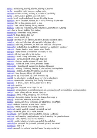 naivita - the naivety, naivety, naivete, naivety of, naiveté
naivka - simpleton, babe, ingénue, sucker, naive
naivnost - naivete, naivety, naivety of, naivete of, gullibility
naivní - a naive, naïve, gullible, innocent, naive
najatý - hired, employed aboard, leased, hired by, leases
najednou - all of a sudden, at once, all at once, suddenly, at one time
najmout - hire a, hire, engage, rent, to hire
najímat - hire, to hire, leasing, hiring, take on
najímání - hiring of, recruitment, the recruitment, recruitment of, hiring
najít - find a, found, find the, find, to find
nakadeřený - the frizzy, frizzy, curled
nakadeřit - frizz, frizzle, friz, curl
nakapat - instil, instill, drip
nakazit - infected by, get infected, to infect, become infected, infect
nakažení - infected, infecting, infected with, infection, infect
nakažlivý - catching, infectious, an infective, infective, contagious
nakladatel - in Publisher, the publisher, publishers, a publisher, publisher
nakladač - feeder, loaders, steer loader, steer, loader
naklepat - make tender, to tenderize, tenderize, to beat
naklonit - tilt the, lean, tilt, to tilt, incline
naklonění - tilted, tilting, inclination, the tilt, tilt
nakloněný - partial, inclined, tilted, apt, disposed
nakládat - dispose, handle, dispose of, treat, deal
nakládač - loader for, lifter, loader, Loaders, steers
nakládačka - thrashing of, hammering, beating, thrashing
nakládka - loading, of loading, loading of, the loading, loading of the
nakládání - disposal, loading, treatment, handling, waste
naklánět - lean, leaning, tilting, tilt, tilted
naklást - to lay, to lay their, lay their, even lay, lay
naklížit - be glued very, be glued, glued very, to be glued very
nakonec - eventually, ultimately, last, finally, in the end
nakreslit - to draw a, draw, draw a, draw the, to draw
nakropit - sprinkle
nakrájet - cut, chopped, slice, chop, cut up
nakupení - accumulation of, conglomeration, an accumulation of, accumulation, an accumulation
nakupit - heap, pile up, clutter, amass, heap up
nakupovat - shop, to buy, shopping, buy, purchase
nakynout - leavening, to rise for, rise for, to rise, leavening in
nakyslý - acidulated, the sour, acidulent, sour
nakázat - infects, infection, pestilence, OF DISEASES, DISEASES
naladit - to tune, tune the, attune, tune, tune in
naladění - mood, tune in, tune, tuning, tuned
nalakovat - paint, painted, enamel, varnished, varnish
nalepit - stick the, glue, stick, stuck, to stick
naleptávání - corrosion to, corrosion to the, etching of, etching
naletovat - self-seeding, gas distributor, natural seeding, the gas distributor
naleziště - sites, deposit, site, site of, deposits
naleštit - polish, brighten, brighten up, polish the, polished
naleštěný - a polished, the polished, polished, glittery, burnished
nalinkovat - link to it
nalodit - embark, to embark, boarded, board the ship, embark a
 