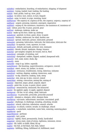 nalodění - embarkation, boarding, of embarkation, shipping, of shipment
naložení - Lining, loaded, load, loading, the loading
naložit - load, pickle, load up, stow, pack
nalákat - to entice, lure, entice, to lure, beguile
naléhat - urge, to insist, to urge, insisting, insist
naléhavost - the urgency of, urgency of the, the urgency, urgency, urgency of
naléhavý - urgent, pressing, insistent, emergent, imperative
naléhání - urging of, the insistence, insistence, the insistence of, insistence of
nalít - infuse, pour the, to pour, poured, pour
nalíčení - makeups, makeup, make up
nalíčit - make up his face, make up, makeup
namalovat - painted, to draw, paint, draw, to paint
namastit - feather, embrocate, be oiled, feather one
namazat - spread, lubricate, grease, lubricated, greased
namazání - greasing, lubrication, lubricate, the lubrication, lubricate the
namačkat - to squeeze, cram, squeeze, to cram
namlouvat - delude, persuade, pretend, woo, insinuate
namlátit - thresh, thrash, lambaste, thump, trounce
namotat - get tangled, tangled, be wound, reel in, Reel
namotávat - entangle, of winding, reel
namočený - dampened, sodden, dipped, soaked, dampened with
namočit - wet, soak, water, dunk, dip
namořit - stain
namydlit - soap it up, lather, saponify
namyšlenost - the boasting, superciliousness, arrogance, conceit
namáhat - exert, strain, try, bother, to strain
namáhavý - strenuous, troublesome, trying, laborious, toilsome
namáčení - wetting, dipping, soaking, immersion, soak
namáčet - to dip, immerse, soaking, soak, steep
namíchat - mix, mix up, to mix, concoct, mixed
namíchání - mixing, concoction, mixing the, mixing of
namítat - objected, argue, plead, argued, object
namířit - point the, to aim, to point, direct, point
naměřený - measured by, measured, the measured
nanést - be applied, apply, to apply, applied, deposit
naolejovat - Oil the, to oil, oiling, oiled, lubricate
naordinovat - to prescribe, prescribe, prescribe yourself
naostřit - sharpen a, sharpen, whet, sharpen them
naočkovat - vaccinate, indoctrinate, inoculate, inoculated, graft
napadat - challenge, to challenge, invading, attacking, invade
napadení - attack, infection, infestation, assault, attacks
napadnout - to attack, contest, invade, to challenge, attack
napajedlo - a waterhole, waterhole, water hole, watering, watering place
napakovat - pack
naparfémovat - perfume
naparádit - tart, prink
napevno - tightly, fixed, permanently, firmly, hardcoded
napjatost - stress state, state of stress, tightness, intension, stress
naplnit - fill, fulfill, to fulfill, filled, fill up
naplno - the full, at full blast, full, fully, fullest
naplnění - fulfilling, filling, fulfillment of, fulfillment, meet
 