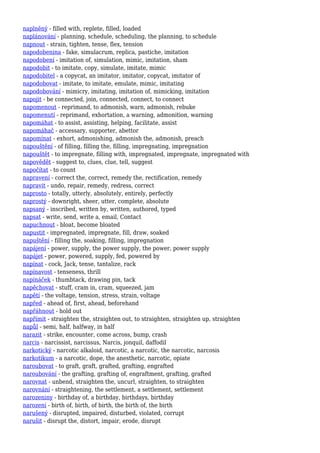 naplněný - filled with, replete, filled, loaded
naplánování - planning, schedule, scheduling, the planning, to schedule
napnout - strain, tighten, tense, flex, tension
napodobenina - fake, simulacrum, replica, pastiche, imitation
napodobení - imitation of, simulation, mimic, imitation, sham
napodobit - to imitate, copy, simulate, imitate, mimic
napodobitel - a copycat, an imitator, imitator, copycat, imitator of
napodobovat - imitate, to imitate, emulate, mimic, imitating
napodobování - mimicry, imitating, imitation of, mimicking, imitation
napojit - be connected, join, connected, connect, to connect
napomenout - reprimand, to admonish, warn, admonish, rebuke
napomenutí - reprimand, exhortation, a warning, admonition, warning
napomáhat - to assist, assisting, helping, facilitate, assist
napomáhač - accessary, supporter, abettor
napomínat - exhort, admonishing, admonish the, admonish, preach
napouštění - of filling, filling the, filling, impregnating, impregnation
napouštět - to impregnate, filling with, impregnated, impregnate, impregnated with
napovědět - suggest to, clues, clue, tell, suggest
napočítat - to count
napravení - correct the, correct, remedy the, rectification, remedy
napravit - undo, repair, remedy, redress, correct
naprosto - totally, utterly, absolutely, entirely, perfectly
naprostý - downright, sheer, utter, complete, absolute
napsaný - inscribed, written by, written, authored, typed
napsat - write, send, write a, email, Contact
napuchnout - bloat, become bloated
napustit - impregnated, impregnate, fill, draw, soaked
napuštění - filling the, soaking, filling, impregnation
napájení - power, supply, the power supply, the power, power supply
napájet - power, powered, supply, fed, powered by
napínat - cock, Jack, tense, tantalize, rack
napínavost - tenseness, thrill
napínáček - thumbtack, drawing pin, tack
napěchovat - stuff, cram in, cram, squeezed, jam
napětí - the voltage, tension, stress, strain, voltage
napřed - ahead of, first, ahead, beforehand
napřáhnout - hold out
napřímit - straighten the, straighten out, to straighten, straighten up, straighten
napůl - semi, half, halfway, in half
narazit - strike, encounter, come across, bump, crash
narcis - narcissist, narcissus, Narcis, jonquil, daffodil
narkotický - narcotic alkaloid, narcotic, a narcotic, the narcotic, narcosis
narkotikum - a narcotic, dope, the anesthetic, narcotic, opiate
naroubovat - to graft, graft, grafted, grafting, engrafted
naroubování - the grafting, grafting of, engraftment, grafting, grafted
narovnat - unbend, straighten the, uncurl, straighten, to straighten
narovnání - straightening, the settlement, a settlement, settlement
narozeniny - birthday of, a birthday, birthdays, birthday
narození - birth of, birth, of birth, the birth of, the birth
narušený - disrupted, impaired, disturbed, violated, corrupt
narušit - disrupt the, distort, impair, erode, disrupt
 