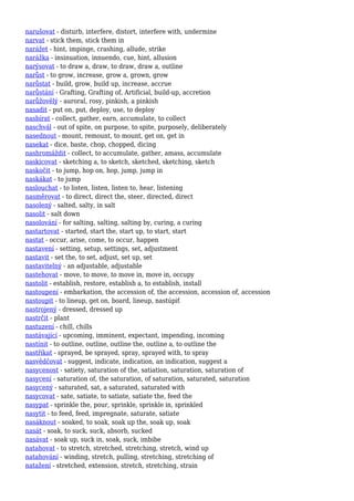 narušovat - disturb, interfere, distort, interfere with, undermine
narvat - stick them, stick them in
narážet - hint, impinge, crashing, allude, strike
narážka - insinuation, innuendo, cue, hint, allusion
narýsovat - to draw a, draw, to draw, draw a, outline
narůst - to grow, increase, grow a, grown, grow
narůstat - build, grow, build up, increase, accrue
narůstání - Grafting, Grafting of, Artificial, build-up, accretion
narůžovělý - auroral, rosy, pinkish, a pinkish
nasadit - put on, put, deploy, use, to deploy
nasbírat - collect, gather, earn, accumulate, to collect
naschvál - out of spite, on purpose, to spite, purposely, deliberately
nasednout - mount, remount, to mount, get on, get in
nasekat - dice, baste, chop, chopped, dicing
nashromáždit - collect, to accumulate, gather, amass, accumulate
naskicovat - sketching a, to sketch, sketched, sketching, sketch
naskočit - to jump, hop on, hop, jump, jump in
naskákat - to jump
naslouchat - to listen, listen, listen to, hear, listening
nasměrovat - to direct, direct the, steer, directed, direct
nasolený - salted, salty, in salt
nasolit - salt down
nasolování - for salting, salting, salting by, curing, a curing
nastartovat - started, start the, start up, to start, start
nastat - occur, arise, come, to occur, happen
nastavení - setting, setup, settings, set, adjustment
nastavit - set the, to set, adjust, set up, set
nastavitelný - an adjustable, adjustable
nastehovat - move, to move, to move in, move in, occupy
nastolit - establish, restore, establish a, to establish, install
nastoupení - embarkation, the accession of, the accession, accession of, accession
nastoupit - to lineup, get on, board, lineup, nastúpiť
nastrojený - dressed, dressed up
nastrčit - plant
nastuzení - chill, chills
nastávající - upcoming, imminent, expectant, impending, incoming
nastínit - to outline, outline, outline the, outline a, to outline the
nastříkat - sprayed, be sprayed, spray, sprayed with, to spray
nasvědčovat - suggest, indicate, indication, an indication, suggest a
nasycenost - satiety, saturation of the, satiation, saturation, saturation of
nasycení - saturation of, the saturation, of saturation, saturated, saturation
nasycený - saturated, sat, a saturated, saturated with
nasycovat - sate, satiate, to satiate, satiate the, feed the
nasypat - sprinkle the, pour, sprinkle, sprinkle in, sprinkled
nasytit - to feed, feed, impregnate, saturate, satiate
nasáknout - soaked, to soak, soak up the, soak up, soak
nasát - soak, to suck, suck, absorb, sucked
nasávat - soak up, suck in, soak, suck, imbibe
natahovat - to stretch, stretched, stretching, stretch, wind up
natahování - winding, stretch, pulling, stretching, stretching of
natažení - stretched, extension, stretch, stretching, strain
 