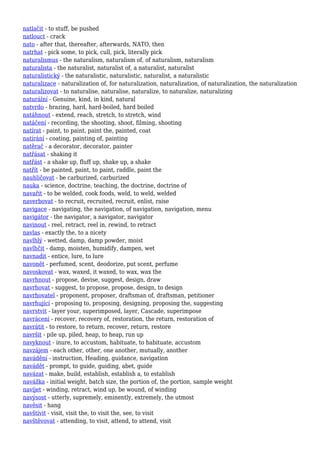 natlačit - to stuff, be pushed
natlouct - crack
nato - after that, thereafter, afterwards, NATO, then
natrhat - pick some, to pick, cull, pick, literally pick
naturalismus - the naturalism, naturalism of, of naturalism, naturalism
naturalista - the naturalist, naturalist of, a naturalist, naturalist
naturalistický - the naturalistic, naturalistic, naturalist, a naturalistic
naturalizace - naturalization of, for naturalization, naturalization, of naturalization, the naturalization
naturalizovat - to naturalise, naturalise, naturalize, to naturalize, naturalizing
naturální - Genuine, kind, in kind, natural
natvrdo - brazing, hard, hard-boiled, hard boiled
natáhnout - extend, reach, stretch, to stretch, wind
natáčení - recording, the shooting, shoot, filming, shooting
natírat - paint, to paint, paint the, painted, coat
natírání - coating, painting of, painting
natěrač - a decorator, decorator, painter
natřásat - shaking it
natřást - a shake up, fluff up, shake up, a shake
natřít - be painted, paint, to paint, raddle, paint the
nauhličovat - be carburized, carburized
nauka - science, doctrine, teaching, the doctrine, doctrine of
navařit - to be welded, cook foods, weld, to weld, welded
naverbovat - to recruit, recruited, recruit, enlist, raise
navigace - navigating, the navigation, of navigation, navigation, menu
navigátor - the navigator, a navigator, navigator
navinout - reel, retract, reel in, rewind, to retract
navlas - exactly the, to a nicety
navlhlý - wetted, damp, damp powder, moist
navlhčit - damp, moisten, humidify, dampen, wet
navnadit - entice, lure, to lure
navonět - perfumed, scent, deodorize, put scent, perfume
navoskovat - wax, waxed, it waxed, to wax, wax the
navrhnout - propose, devise, suggest, design, draw
navrhovat - suggest, to propose, propose, design, to design
navrhovatel - proponent, proposer, draftsman of, draftsman, petitioner
navrhující - proposing to, proposing, designing, proposing the, suggesting
navrstvit - layer your, superimposed, layer, Cascade, superimpose
navrácení - recover, recovery of, restoration, the return, restoration of
navrátit - to restore, to return, recover, return, restore
navršit - pile up, piled, heap, to heap, run up
navyknout - inure, to accustom, habituate, to habituate, accustom
navzájem - each other, other, one another, mutually, another
navádění - instruction, Heading, guidance, navigation
navádět - prompt, to guide, guiding, abet, guide
navázat - make, build, establish, establish a, to establish
navážka - initial weight, batch size, the portion of, the portion, sample weight
navíjet - winding, retract, wind up, be wound, of winding
navýsost - utterly, supremely, eminently, extremely, the utmost
navěsit - hang
navštívit - visit, visit the, to visit the, see, to visit
navštěvovat - attending, to visit, attend, to attend, visit
 