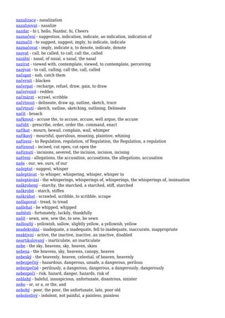nazalizace - nasalization
nazalizovat - nasalize
nazdar - hi i, hello, Nazdar, hi, Cheers
naznačení - suggestion, indication, indicate, an indication, indication of
naznačit - to suggest, suggest, imply, to indicate, indicate
naznačovat - imply, indicate a, to denote, indicate, denote
nazvat - call, be called, to call, call the, called
nazální - nasal, of nasal, a nasal, the nasal
nazírat - viewed with, contemplate, viewed, to contemplate, perceiving
nazývat - to call, calling, call the, call, called
načapat - nab, catch them
načernit - blacken
načerpat - recharge, refuel, draw, gain, to draw
načervenit - redden
načmárat - scrawl, scribble
načrtnout - delineate, draw up, outline, sketch, trace
načrtnutí - sketch, outline, sketching, outlining, Delineate
načít - broach
nařknout - accuse the, to accuse, accuse, well argue, the accuse
nařídit - prescribe, order, order the, command, enact
naříkat - mourn, bewail, complain, wail, whimper
naříkavý - mournful, querulous, moaning, plaintive, whining
nařízení - to Regulation, regulation, of Regulation, the Regulation, a regulation
naříznout - incised, cut open, cut open the
naříznutí - incisions, severed, the incision, incision, incising
nařčení - allegations, the accusation, accusations, the allegations, accusation
naše - our, we, ours, of our
našeptat - suggest, whisper
našeptávat - to whisper, whispering, whisper, whisper to
našeptávání - the whisperings, whisperings of, whisperings, the whisperings of, insinuation
naškrobený - starchy, the starched, a starched, stiff, starched
naškrobit - starch, stiffen
naškrábat - scrawled, scribble, to scribble, scrape
našlapovat - tread, to tread
našlehat - be whipped, whipped
naštěstí - fortunately, luckily, thankfully
našít - sewn, sew, sew the, to sew, be sewn
nažloutlý - yellowish, sallow, slightly yellow, a yellowish, yellow
neadekvátní - inadequate, a inadequate, fell to inadequate, inaccurate, inappropriate
neaktivní - active, the inactive, inactive, an inactive, disabled
neartikulovaný - inarticulate, an inarticulate
nebe - the sky, heavens, sky, heaven, skies
nebesa - the heavens, sky, heavens, canopy, heaven
nebeský - the heavenly, heaven, celestial, of heaven, heavenly
nebezpečný - hazardous, dangerous, unsafe, a dangerous, perilous
nebezpečně - perilously, a dangerous, dangerous, a dangerously, dangerously
nebezpečí - risk, hazard, danger, hazards, risk of
neblahý - baleful, inauspicious, unfortunate, disastrous, sinister
nebo - or, or a, or the, and
nebohý - poor, the poor, the unfortunate, late, poor old
nebolestivý - indolent, not painful, a painless, painless
 