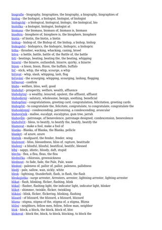 biografie - biography, biographies, the biography, a biography, biographies of
biolog - the biologist, a biologist, biologist, of biologist
biologický - a biological, biological, biologic, the biological, bio
bioložka - a biologist, biologist, biologist at
biomasa - the biomass, biomass of, biomass is, biomass
biosféra - biosphere of, biosphere is, the biosphere, biosphere
biotin - of biotin, the biotin, a biotin
biskup - bishop of, the Bishop of, the bishop, a bishop, bishop
biskupství - bishoprics, the bishopric, bishopric, a bishopric
bitka - thrasher, wacking, whacking, caning, brawl
bitva - a battle, battle, battle of, the Battle of, the battle
bití - beatings, beating, beating the, the beating, whipping
bizarní - the bizarre, outlandish, bizarre, quirky, a bizarre
bizon - a bison, bison, Bizon, the buffalo, buffalo
bič - stick, whip, the whip, scourge, a whip
bičovat - whip, slash, whipping, lash, flog
bičování - the scourging, whipping, scourging, lashing, flogging
biřmovat - confirm
blaho - welfare, bliss, well, good
blahobyt - prosperity, welfare, wealth, affluence
blahobytný - a wealthy, leisured, opulent, the affluent, affluent
blahodárný - salutary, wholesome, benign, soothing, beneficial
blahopřání - congratulations, greeting card, congratulation, felicitation, greeting cards
blahopřát - to congratulate the, felicitate, congratulate, to congratulate, congratulate the
blahosklonný - condescending, patronizing, a condescending, avuncular
blahovičník - mallee, eucalypt, eucalyptus, gum tree, jarrah
blahovůle - patronage, of benevolence, patronage designed, condescension, benevolence
blahořečit - bless, to beatify, to beatify the, beatify, beatify the
blamovat - make a fool, make a fool of
blanka - Blanka, of Blanka, the Blanka, pellicle
blankyt - of azure, azure
blatník - mudguard, the fender, fender, wing
blaženost - bliss, blessedness, bliss of, rapture, beatitude
blažený - a blissful, blissful, beatifical, beatific, blessed
blbý - sappy, idiotic, bloody, daft, stupid
blecha - flea, a flea, fleas, the flea
blednička - chlorosis, greensickness
blednout - to fade, fade, the Pale, Pale, wane
bledost - paleness of, pallor of, pallor, paleness, pallidness
bledý - pale, sallow, wan, sickly, white
blesk - lightning, thunderbolt, flash, in flash, the flash
bleskojistka - surge arrester, Arresters, arrester, lightning arrester, lighting arrester
blikat - flash, blinking, flicker, flashing, blink
blikač - flasher, flashing light, the indicator light, indicator light, blinker
blikot - shimmer, twinkle, flicker, twinkling
blikání - blink, flicker, flickering, blinking, flashing
blizard - of blizzard, the blizzard, a blizzard, blizzard
blizna - stigma, stigma of the, stigma of, a stigma, Blizna
bližní - neighbors, fellow men, fellow, fellow man, neighbor
blok - block, a block, the block, block of, bloc
blokovat - block the, block, to block, blocking, to block the
 