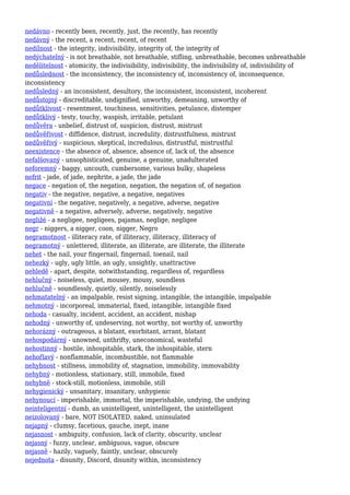 nedávno - recently been, recently, just, the recently, has recently
nedávný - the recent, a recent, recent, of recent
nedílnost - the integrity, indivisibility, integrity of, the integrity of
nedýchatelný - is not breathable, not breathable, stifling, unbreathable, becomes unbreathable
nedělitelnost - atomicity, the indivisibility, indivisibility, the indivisibility of, indivisibility of
nedůslednost - the inconsistency, the inconsistency of, inconsistency of, inconsequence,
inconsistency
nedůsledný - an inconsistent, desultory, the inconsistent, inconsistent, incoherent
nedůstojný - discreditable, undignified, unworthy, demeaning, unworthy of
nedůtklivost - resentment, touchiness, sensitivities, petulance, distemper
nedůtklivý - testy, touchy, waspish, irritable, petulant
nedůvěra - unbelief, distrust of, suspicion, distrust, mistrust
nedůvěřivost - diffidence, distrust, incredulity, distrustfulness, mistrust
nedůvěřivý - suspicious, skeptical, incredulous, distrustful, mistrustful
neexistence - the absence of, absence, absence of, lack of, the absence
nefalšovaný - unsophisticated, genuine, a genuine, unadulterated
neforemný - baggy, uncouth, cumbersome, various bulky, shapeless
nefrit - jade, of jade, nephrite, a jade, the jade
negace - negation of, the negation, negation, the negation of, of negation
negativ - the negative, negative, a negative, negatives
negativní - the negative, negatively, a negative, adverse, negative
negativně - a negative, adversely, adverse, negatively, negative
negližé - a negligee, negligees, pajamas, neglige, negligee
negr - niggers, a nigger, coon, nigger, Negro
negramotnost - illiteracy rate, of illiteracy, illiteracy, illiteracy of
negramotný - unlettered, illiterate, an illiterate, are illiterate, the illiterate
nehet - the nail, your fingernail, fingernail, toenail, nail
nehezký - ugly, ugly little, an ugly, unsightly, unattractive
nehledě - apart, despite, notwithstanding, regardless of, regardless
nehlučný - noiseless, quiet, mousey, mousy, soundless
nehlučně - soundlessly, quietly, silently, noiselessly
nehmatatelný - an impalpable, resist signing, intangible, the intangible, impalpable
nehmotný - incorporeal, immaterial, fixed, intangible, intangible fixed
nehoda - casualty, incident, accident, an accident, mishap
nehodný - unworthy of, undeserving, not worthy, not worthy of, unworthy
nehorázný - outrageous, a blatant, exorbitant, arrant, blatant
nehospodárný - unowned, unthrifty, uneconomical, wasteful
nehostinný - hostile, inhospitable, stark, the inhospitable, stern
nehořlavý - nonflammable, incombustible, not flammable
nehybnost - stillness, immobility of, stagnation, immobility, immovability
nehybný - motionless, stationary, still, immobile, fixed
nehybně - stock-still, motionless, immobile, still
nehygienický - unsanitary, insanitary, unhygienic
nehynoucí - imperishable, immortal, the imperishable, undying, the undying
neinteligentní - dumb, an unintelligent, unintelligent, the unintelligent
neizolovaný - bare, NOT ISOLATED, naked, uninsulated
nejapný - clumsy, facetious, gauche, inept, inane
nejasnost - ambiguity, confusion, lack of clarity, obscurity, unclear
nejasný - fuzzy, unclear, ambiguous, vague, obscure
nejasně - hazily, vaguely, faintly, unclear, obscurely
nejednota - disunity, Discord, disunity within, inconsistency
 