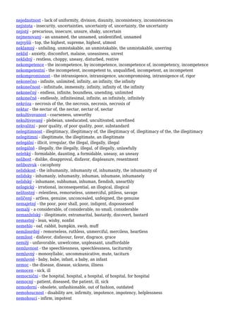 nejednotnost - lack of uniformity, division, disunity, inconsistency, inconsistencies
nejistota - insecurity, uncertainties, uncertainty of, uncertainty, the uncertainty
nejistý - precarious, insecure, unsure, shaky, uncertain
nejmenovaný - an unnamed, the unnamed, unidentified, unnamed
nejvyšší - top, the highest, supreme, highest, utmost
neklamný - unfailing, unmistakable, an unmistakable, the unmistakable, unerring
neklid - anxiety, discomfort, malaise, uneasiness, unrest
neklidný - restless, choppy, uneasy, disturbed, restive
nekompetence - the incompetence, by incompetence, incompetence of, incompetency, incompetence
nekompetentní - the incompetent, incompetent to, unqualified, incompetent, an incompetent
nekompromisnost - the intransigence, intransigence, uncompromising, intransigence of, rigor
nekonečno - infinite, unlimited, infinity, an infinity, the infinity
nekonečnost - infinitude, immensity, infinity, infinity of, the infinity
nekonečný - endless, infinite, boundless, unending, unlimited
nekonečně - endlessly, infinitesimal, infinite, an infinitely, infinitely
nekróza - necrosis of the, the necrosis, necrosis, necrosis of
nektar - the nectar of, the nectar, nectar of, nectar
nekultivovanost - coarseness, unworthy
nekultivovaný - plebeian, uneducated, uncultivated, unrefined
nekvalitní - poor quality, of poor quality, poor, substandard
nelegitimnost - illegitimacy, illegitimacy of, the illegitimacy of, illegitimacy of the, the illegitimacy
nelegitimní - illegitimate, the illegitimate, an illegitimate
nelegální - illicit, irregular, the illegal, illegally, illegal
nelegálně - illegally, the illegally, illegal, of illegally, unlawfully
nelehký - formidable, daunting, a formidable, uneasy, an uneasy
nelibost - dislike, disapproval, disfavor, displeasure, resentment
nelibozvuk - cacophony
nelidskost - the inhumanity, inhumanity of, inhumanity, the inhumanity of
nelidsky - inhumanly, inhumanity, inhuman, inhumane, inhumanely
nelidský - inhumane, subhuman, inhuman, fiendish, unearthly
nelogický - irrational, inconsequential, an illogical, illogical
nelítostný - relentless, remorseless, unmerciful, pitiless, savage
nelíčený - artless, genuine, unconcealed, unfeigned, the genuine
nemajetný - the poor, poor shall, poor, indigent, dispossessed
nemalý - a considerable, of considerable, no small, considerable
nemanželský - illegitimate, extramarital, bastardy, discovert, bastard
nemastný - lean, wishy, nonfat
nemehlo - oaf, rabbit, bumpkin, swob, muff
nemilosrdný - remorseless, ruthless, unmerciful, merciless, heartless
nemilost - disfavor, disfavour, favor, disgrace, grace
nemilý - unfavorable, unwelcome, unpleasant, unaffordable
nemluvnost - the speechlessness, speechlessness, taciturnity
nemluvný - monosyllabic, uncommunicative, mute, taciturn
nemluvně - baby, babe, infant, a baby, an infant
nemoc - the disease, disease, sickness, illness
nemocen - sick, ill
nemocniční - the hospital, hospital, a hospital, of hospital, for hospital
nemocný - patient, diseased, the patient, ill, sick
nemoderní - obsolete, unfashionable, out of fashion, outdated
nemohoucnost - disability are, infirmity, impotence, impotency, helplessness
nemohoucí - infirm, impotent
 