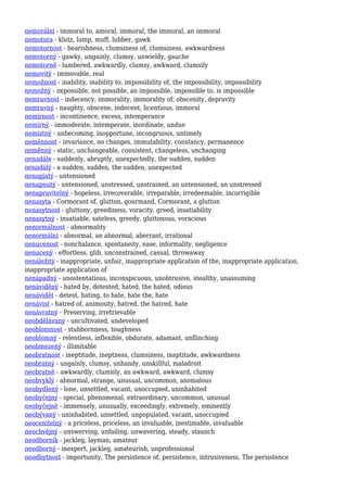 nemorální - immoral to, amoral, immoral, the immoral, an immoral
nemotora - klutz, lump, muff, lubber, gawk
nemotornost - bearishness, clumsiness of, clumsiness, awkwardness
nemotorný - gawky, ungainly, clumsy, unwieldy, gauche
nemotorně - lumbered, awkwardly, clumsy, awkward, clumsily
nemovitý - immovable, real
nemožnost - inability, inability to, impossibility of, the impossibility, impossibility
nemožný - impossible, not possible, an impossible, impossible to, is impossible
nemravnost - indecency, immorality, immorality of, obscenity, depravity
nemravný - naughty, obscene, indecent, licentious, immoral
nemírnost - incontinence, excess, intemperance
nemírný - immoderate, intemperate, inordinate, undue
nemístný - unbecoming, inopportune, incongruous, untimely
neměnnost - invariance, no changes, immutability, constancy, permanence
neměnný - static, unchangeable, consistent, changeless, unchanging
nenadále - suddenly, abruptly, unexpectedly, the sudden, sudden
nenadálý - a sudden, sudden, the sudden, unexpected
nenapjatý - untensioned
nenapnutý - untensioned, unstressed, unstrained, an untensioned, an unstressed
nenapravitelný - hopeless, irrecoverable, irreparable, irredeemable, incorrigible
nenasyta - Cormorant of, glutton, gourmand, Cormorant, a glutton
nenasytnost - gluttony, greediness, voracity, greed, insatiability
nenasytný - insatiable, sateless, greedy, gluttonous, voracious
nenormálnost - abnormality
nenormální - abnormal, an abnormal, aberrant, irrational
nenucenost - nonchalance, spontaneity, ease, informality, negligence
nenucený - effortless, glib, unconstrained, casual, throwaway
nenáležitý - inappropriate, unfair, inappropriate application of the, inappropriate application,
inappropriate application of
nenápadný - unostentatious, inconspicuous, unobtrusive, stealthy, unassuming
nenáviděný - hated by, detested, hated, the hated, odious
nenávidět - detest, hating, to hate, hate the, hate
nenávist - hatred of, animosity, hatred, the hatred, hate
nenávratný - Preserving, irretrievable
neobdělávaný - uncultivated, undeveloped
neoblomnost - stubbornness, toughness
neoblomný - relentless, inflexible, obdurate, adamant, unflinching
neobmezený - illimitable
neobratnost - ineptitude, ineptness, clumsiness, inaptitude, awkwardness
neobratný - ungainly, clumsy, unhandy, unskillful, maladroit
neobratně - awkwardly, clumsily, an awkward, awkward, clumsy
neobvyklý - abnormal, strange, unusual, uncommon, anomalous
neobydlený - lone, unsettled, vacant, unoccupied, uninhabited
neobyčejný - special, phenomenal, extraordinary, uncommon, unusual
neobyčejně - immensely, unusually, exceedingly, extremely, eminently
neobývaný - uninhabited, unsettled, unpopulated, vacant, unoccupied
neocenitelný - a priceless, priceless, an invaluable, inestimable, invaluable
neochvějný - unswerving, unfailing, unwavering, steady, staunch
neodborník - jackleg, layman, amateur
neodborný - inexpert, jackleg, amateurish, unprofessional
neodbytnost - importunity, The persistence of, persistence, intrusiveness, The persistence
 