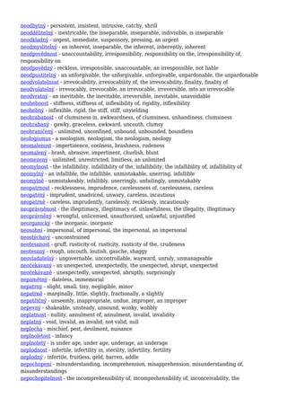 neodbytný - persistent, insistent, intrusive, catchy, shrill
neoddělitelný - inextricable, the inseparable, inseparable, indivisible, is inseparable
neodkladný - urgent, immediate, suspensory, pressing, an urgent
neodmyslitelný - an inherent, inseparable, the inherent, inherently, inherent
neodpovědnost - unaccountability, irresponsibility, responsibility on the, irresponsibility of,
responsibility on
neodpovědný - reckless, irresponsible, unaccountable, an irresponsible, not liable
neodpustitelný - an unforgivable, the unforgivable, unforgivable, unpardonable, the unpardonable
neodvolatelnost - irrevocability, irrevocability of, the irrevocability, finality, finality of
neodvolatelný - irrevocably, irrevocable, an irrevocable, irreversible, into an irrevocable
neodvratný - an inevitable, the inevitable, irreversible, inevitable, unavoidable
neohebnost - stiffness, stiffness of, inflexibility of, rigidity, inflexibility
neohebný - inflexible, rigid, the stiff, stiff, unyielding
neohrabanost - of clumsiness in, awkwardness, of clumsiness, unhandiness, clumsiness
neohrabaný - gawky, graceless, awkward, uncouth, clumsy
neohraničený - unlimited, unconfined, unbound, unbounded, boundless
neologismus - a neologism, neologism, the neologism, neology
neomalenost - impertinence, coolness, brashness, rudeness
neomalený - brash, abrasive, impertinent, churlish, blunt
neomezený - unlimited, unrestricted, limitless, an unlimited
neomylnost - the infallibility, infallibility of the, infallibility, the infallibility of, infallibility of
neomylný - an infallible, the infallible, unmistakable, unerring, infallible
neomylně - unmistakeably, infallibly, unerringly, unfailingly, unmistakably
neopatrnost - recklessness, imprudence, carelessness of, carelessness, careless
neopatrný - imprudent, unadviced, unwary, careless, incautious
neopatrně - careless, imprudently, carelessly, recklessly, incautiously
neoprávněnost - the illegitimacy, illegitimacy of, unlawfulness, the illegality, illegitimacy
neoprávněný - wrongful, unlicensed, unauthorized, unlawful, unjustified
neorganický - the inorganic, inorganic
neosobní - impersonal, of impersonal, the impersonal, an impersonal
neostýchavý - unconstrained
neotesanost - gruff, rusticity of, rusticity, rusticity of the, crudeness
neotesaný - rough, uncouth, loutish, gauche, shaggy
neovladatelný - ungovernable, uncontrollable, wayward, unruly, unmanageable
neočekávaný - an unexpected, unexpectedly, the unexpected, abrupt, unexpected
neočekávaně - unexpectedly, unexpected, abruptly, surprisingly
nepamětný - dateless, immemorial
nepatrný - slight, small, tiny, negligible, minor
nepatrně - marginally, little, slightly, fractionally, a slightly
nepatřičný - unseemly, inappropriate, undue, improper, an improper
nepevný - shakeable, unsteady, unsound, wonky, wobbly
neplatnost - nullity, annulment of, annulment, invalid, invalidity
neplatný - void, invalid, an invalid, not valid, null
neplecha - mischief, pest, devilment, nuisance
neplnoletost - infancy
neplnoletý - is under age, under age, underage, an underage
neplodnost - infertile, infertility in, sterility, infertility, fertility
neplodný - infertile, fruitless, geld, barren, addle
nepochopení - misunderstanding, incomprehension, misapprehension, misunderstanding of,
misunderstandings
nepochopitelnost - the incomprehensibility of, incomprehensibility of, inconceivability, the
 