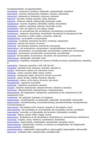 incomprehensibility, incomprehensibility
nepochybný - unequivocal, doubtless, indubitable, unquestionable, undoubted
nepochybně - no doubt, without doubt, doubtless, certainly, undoubtedly
nepoctivost - dishonesty of, dishonesty, unfairness, dishonest
nepoctivý - deceitful, crooked, backstair, unfair, dishonest
nepoctivě - dishonest, unfairly, dishonorably, dishonestly, unfair
nepoddajnost - tenacity, toughness, inflexibility, rigidity, intractability
nepoddajný - stubborn, unyielding, obdurate, intractable, unruly
nepodléhající - Non, not subject to, not subject, exempt
nepodmíněný - an unconditional, the unconditional, unconditioned, unconditional
nepodobnost - unlikeness, dissimilarity, dissimilitude, dissimilarity of, dissimilarity of the
nepodobný - dissimilar to, unlike, unlike a, dissimilar, unlike the
nepodplatitelný - incorruptible, is incorruptible
nepodstatný - accidental, immaterial, desultory, irrelevant, unimportant
nepohlavní - asexual, the asexual, of asexual
nepohnutý - the unmoved, unmoved, unmoved by, unwavering
nepohodlnost - the inconvenience, inconvenience, uncomfortableness, discomfort
nepohodlný - incommodious, an uncomfortable, uncomfortable, cumbersome, inconvenient
nepohodlně - inconvenient, uncomfortable, inconveniently, uncomfortably
nepohodlí - the discomfort, inconvenience, discomfort, the inconvenience, of discomfort
nepohostinný - inhospitable, unfriendly, stark
nepohyblivost - immobility, immobility of, cessation of bodily movement, immobilisation, immobility
is
nepohyblivý - stationary, immobile, a still, stiff, the still
nepojízdný - immobile in the, stationary, immobile, immobile in
nepokoj - restlessness, turmoil, riot, uneasiness, unrest
nepokojný - uneasy, unsound, fidget, yeasty, restless
nepokrytý - undisguised, naked, uncovered, avowed, an avowed
nepokrytě - openly, bluntly, nakedly, flagrantly, blatantly
nepolapitelný - elusive, of the elusive, an elusive, the elusive
nepolepšitelný - engrained, incorrigible
nepolitický - unpolitical, nonpolitical, apolitical
nepoměr - disparity, disproportion, disparity between, imbalance, mismatch
nepoměrný - disproportionate, disproportional, a disproportionate
nepopulárnost - the unpopularity, unpopularity, unpopularity of, the unpopularity of, the
unpopularity of the
nepopulární - the unpopular, unpopular, an unpopular
nepopíratelný - unchallengeable, an indisputable, undeniable, incontestable, indisputable
neporozumění - misunderstanding, of misunderstanding, misunderstandings, incomprehension,
misunderstanding of
neporušenost - the integrity of the, integrity, integrity of, the integrity, intact
neporušitelnost - the inviolability of, incorruptibility, the inviolability, sanctity, inviolability
neporušitelný - invincible, an Unbreakable, the invincible, Unbreakable, inviolable
neposedný - fidgety, restless, blithe, waggly, wanton
neposlušnost - disobedience of, the disobedience, disobedience to, insubordination, disobedience
neposlušný - naughty, unruly, rebellious, insubordinate, disobedient
nepostižitelný - imperceptible, unfathomable, imponderable, intangible, elusive
nepostradatelný - indispensable, essential, an essential, an indispensable, the indispensable
nepostradatelně - indispensably
nepostřehnutelný - undetectable, imperceptible to, imperceptibly, imperceptible, indiscernible
neposuvný - nondisplaceably, undisplaceably, nondisplaceable
 