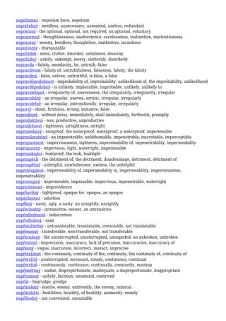 nepotismus - nepotism have, nepotism
nepotřebný - needless, unnecessary, unwanted, useless, redundant
nepovinný - the optional, optional, not required, an optional, voluntary
nepozornost - thoughtlessness, inadvertence, carelessness, inattention, inattentiveness
nepozorný - moony, heedless, thoughtless, inattentive, incautious
nepočestný - disreputable
nepořádek - mess, clutter, disorder, untidiness, disarray
nepořádný - untidy, unkempt, messy, slatternly, disorderly
nepravda - falsity, mendacity, lie, untruth, false
nepravdivost - falsity of, untruthfulness, falseness, falsity, the falsity
nepravdivý - false, untrue, untruthful, is false, a false
nepravděpodobnost - improbability of, improbability, unlikelihood of, the improbability, unlikelihood
nepravděpodobný - is unlikely, implausible, improbable, unlikely, unlikely to
nepravidelnost - irregularity of, unevenness, the irregularity, irregularity, irregular
nepravidelný - an irregular, uneven, erratic, irregular, irregularly
nepravidelně - an irregular, intermittently, irregular, irregularly
nepravý - sham, fictitious, wrong, imitative, false
neprodleně - without delay, immediately, shall immediately, forthwith, promptly
neproduktivní - non, productive, unproductive
neprodyšnost - tightness, airtightness, airtight
nepromokavý - rainproof, the waterproof, waterproof, a waterproof, impermeable
neproniknutelný - an impenetrable, unfathomable, impenetrable, inscrutable, imperceptible
nepropustnost - imperviousness, tightness, impermeability of, impenetrability, impermeability
nepropustný - impervious, tight, watertight, impermeable
neprosakující - leakproof, the leak, leaktight
neprospěch - the detriment of, the detriment, disadvantage, detriment, detriment of
neprospěšný - unhelpful, unwholesome, useless, the unhelpful
neprostupnost - impermeability of, impermeability to, impermeability, imperviousness,
impenetrability
neprostupný - impermeable, impassable, impervious, impenetrable, watertight
neprozíravost - improvidence
neprůsvitný - lightproof, opaque for, opaque, an opaque
nepáchnoucí - odorless
nepěkný - nasty, ugly, a nasty, an unsightly, unsightly
nepřechodný - intransitive, neuter, an intransitive
nepředloženost - indiscretion
nepředložený - rash
nepřeložitelný - untranslatable, translatable, irresoluble, not translatable
nepřenosný - transferable, non-transferable, not transferable
nepřerušený - the uninterrupted, uninterrupted, unimpeded, an unbroken, unbroken
nepřesnost - imprecision, inaccuracy, lack of precision, inaccuracies, inaccuracy of
nepřesný - vague, inaccurate, incorrect, inexact, imprecise
nepřetržitost - the continuity, continuity of the, continuity, the continuity of, continuity of
nepřetržitý - uninterrupted, incessant, steady, continuous, continual
nepřetržitě - continuously, continuous, continually, constantly, nonstop
nepřiměřený - undue, disproportionate, inadequate, a disproportionate, inappropriate
nepřirozený - unholy, factious, unnatural, contrived
nepřát - begrudge, grudge
nepřátelský - hostile, enemy, unfriendly, the enemy, inimical
nepřátelství - hostilities, hostility, of hostility, animosity, enmity
nepříhodný - not convenient, unsuitable
 