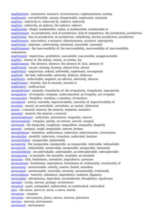 nepříjemnost - annoyance, nuisance, inconvenience, unpleasantness, mishap
nepříjemný - uncomfortable, uneasy, disagreeable, unpleasant, annoying
nepřímo - indirectly to, indirectly by, indirect, indirectly
nepřímý - indirectly, an indirect, the indirect, indirect
nepřípustný - illegal, inadmissible, undue, is inadmissible, inadmissible in
nepříslušnost - no jurisdiction, lack of jurisdiction, lack of competence, the jurisdiction, jurisdiction
nepříslušný - has no jurisdiction, no jurisdiction, unbefitting, decline jurisdiction, jurisdiction
nepřístojnost - misconduct, a nuisance, obnoxiousness, nuisance, impropriety
nepřístojný - improper, unbecoming, untoward, unsuitable, unseemly
nepřístupnost - the inaccessibility of, the inaccessibility, inaccessibility of, inaccessibility,
remoteness
nepřístupný - impervious, prohibitive, unavailable, inaccessible, unapproachable
nepřítel - enemy of, the enemy, enemy, an enemy, foe
nepřítomnost - the absence, absence, the absence of, lack, absence of
nepřítomný - vacant, missing, faraway, absent from, absent
nepřívětivý - ungracious, unkind, unfriendly, unpleasant, uncongenial
nepřízeň - the bad, unfavorable, adversity, disfavor, disfavour
nepříznivý - unfavorable, negative, an adverse, adversely, adverse
nepříčetnost - insanity, due to insanity, insanity is
nepůsobivý - inefficacious
neregulérnost - anomaly, irregularity of, the irregularity, irregularity, impropriety
neregulérní - of irregular, irregular, undocumented, an irregular, are irregular
nerezavějící - Stainlless, stainless, a stainless, of stainless
nereálnost - unreal, unreality, impracticability, unreality of, impracticability of
nereálný - unreal, an unrealistic, unrealistic, an unreal, chimerical
nerost - a mineral, mineral, the mineral, orpiment, manufact
nerostný - mineral, the mineral, a mineral
nerovnoměrnost - uniformity, unevenness, inequality, uneven
nerovnoměrný - irregular, patchy, an uneven, uneven, unequal
nerovnost - the inequality, roughness, inequalities, inequality, disparity
nerovný - unequal, rough, inequitable, uneven, broken
nerozhodnost - hesitation, ambivalence, indecision, indecisiveness, irresolution
nerozhodný - doubtful, indecisive, irresolute, undecided, hesitant
nerozlučitelný - inseparable, indissoluble
nerozlučný - the inseparable, inseparable, an inseparable, indivisible, indissoluble
nerozlučně - indissolubly, inextricably, inseparable, inseparably, intimately
nerozluštitelný - an unbreakable, unbreakable, an indecipherable, indecipherable
nerozpustný - is insoluble, the insoluble, insoluble, an insoluble
nerozum - folly, foolishness, unwisdom, imprudence, unreason
nerozumnost - foolishness, imprudence, foolishness of, irrationality, irrationality of
nerozumný - unreasonable, unwitty, unwise, foolish, senseless
nerozumně - unreasonable, viscerally, unwisely, unreasonably, irrationally
nerozvážnost - temerity, unbalance, imprudence, rashness, flippancy
nerozvážný - adventurous, imprudent, inconsiderate, thoughtless, injudicious
nerudný - crusty, morose, grumpy, acrimonious
nerušený - quiet, unimpeded, undisturbed, an undisturbed, untroubled
nerv - the nerve, nerve of, nerve, a nerve, nerves
nervatura - venation
nervozita - nervousness, jitters, nerves, nervous, jitteriness
nervóza - nervosa, nervousness
nervóznost - nervousness
 