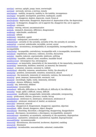 nervózní - nervous, uptight, jumpy, tense, overwrought
nervózně - nervously, nervous, a nervous, tensely
neschopnost - inability, incapacity, inability to, the inability, incompetence
neschopný - incapable, incompetent, powerless, inadequate, unable
neschvalovat - disapprove, deplore, deprecate, resent, frown at
neschvalování - deprecation, disapproval, deprecation of, deprecation of the, the deprecation
neschválit - to disapprove, disapprove, not to approve the, disapprove the, not to approve
nesdílnost - reticence
nesdílný - retiring, reticent, uncommunicative
neshoda - mismatch, dissension, difference, disagreement
nesklonný - indeclinable, uninflected
neskonalý - infinite
neskromný - immodest, uppish
neskrývaný - undisguised, unconcealed, outright
neskutečnost - unreality of, the unreality, unreality of the, the unreality of, unreality
neskutečný - a surreal, unbelievable, incredible, surreal, unreal
neslučitelnost - inconsistency, incompatibility of, incompatibility, incompatibilities, the
incompatibility
neslučitelný - incompatible, contradictory, incompatible with, is incompatible, inconsistent
neslušnost - impoliteness, indecency, rudeness, incivility, discourtesy
neslušný - impolite, indecent, unpresentable, indelicate, unfitting
neslyšitelný - inaudible, unheard, silent, soundless, inaudible Sound
nesmlouvavost - intransigence has, intransigence
nesmrtelnost - on immortality, immortality of, the immortality of, the immortality, immortality
nesmrtelný - immortality, deathless, immortal, an immortal, the immortal
nesmysl - a nonsense, nonsense, nonsense to, rubbish
nesmyslnost - absurdity, nonsense, senselessness, futility, the absurdity of
nesmyslný - pointless, unreasonable, senseless, nonsensical, absurd
nesmírnost - the immensity, immensity of, immensity, vastness, the immensity of
nesmírný - great, immense, immeasurable, enormous, vast
nesmírně - exceedingly, highly, vastly, immensely, extremely
nesmělost - shyness, diffidence, timidity
nesmělý - shy, deferential, diffident
nesměnitelný - inconvertible
nesnadnost - difficulty, difficulties in, the difficulty of, difficulty of, the difficulty
nesnadný - tough, uphill, a difficult, uneasy, difficult
nesnesitelný - insufferable, insupportable, intolerable, unbearable, overpowering
nesnáz - predicament, distress, grievance, trouble, hiccup
nesnášenlivost - intolerance to, intolerance, intolerances, intolerance of
nesnášenlivý - intolerant, intolerant of, hateful, an intolerant
nesociální - antisocial, unsocial
nesouhlas - disapproval of, disagreement, disapproval, opposition, objection
nesouhlasit - differ, dissent, disapprove, object, disagree
nesouhlasný - dissenting, discordant, a disapproving, disapproving, disapprobative
nesoulad - discrepancy, inconsistency, a discrepancy, incompatibility, mismatch
nesouměrnost - asymmetry, an asymmetry, asymmetry of, the asymmetry, disproportion
nesouměrný - asymmetric, unbalanced, asymmetrical, lopsided, disproportionate
nesouměřitelný - incommensurable
nesouvislý - discontinuous, disconnected, incoherent, disjointed, rambling
nesouzvuk - dissonance
nespalitelný - incombustible, noncombustible, unburned, combustible
 