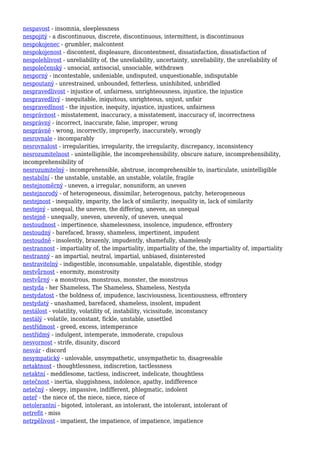 nespavost - insomnia, sleeplessness
nespojitý - a discontinuous, discrete, discontinuous, intermittent, is discontinuous
nespokojenec - grumbler, malcontent
nespokojenost - discontent, displeasure, discontentment, dissatisfaction, dissatisfaction of
nespolehlivost - unreliability of, the unreliability, uncertainty, unreliability, the unreliability of
nespolečenský - unsocial, antisocial, unsociable, withdrawn
nesporný - incontestable, undeniable, undisputed, unquestionable, indisputable
nespoutaný - unrestrained, unbounded, fetterless, uninhibited, unbridled
nespravedlivost - injustice of, unfairness, unrighteousness, injustice, the injustice
nespravedlivý - inequitable, iniquitous, unrighteous, unjust, unfair
nespravedlnost - the injustice, inequity, injustice, injustices, unfairness
nesprávnost - misstatement, inaccuracy, a misstatement, inaccuracy of, incorrectness
nesprávný - incorrect, inaccurate, false, improper, wrong
nesprávně - wrong, incorrectly, improperly, inaccurately, wrongly
nesrovnale - incomparably
nesrovnalost - irregularities, irregularity, the irregularity, discrepancy, inconsistency
nesrozumitelnost - unintelligible, the incomprehensibility, obscure nature, incomprehensibility,
incomprehensibility of
nesrozumitelný - incomprehensible, abstruse, incomprehensible to, inarticulate, unintelligible
nestabilní - the unstable, unstable, an unstable, volatile, fragile
nestejnoměrný - uneven, a irregular, nonuniform, an uneven
nestejnorodý - of heterogeneous, dissimilar, heterogenous, patchy, heterogeneous
nestejnost - inequality, imparity, the lack of similarity, inequality in, lack of similarity
nestejný - unequal, the uneven, the differing, uneven, an unequal
nestejně - unequally, uneven, unevenly, of uneven, unequal
nestoudnost - impertinence, shamelessness, insolence, impudence, effrontery
nestoudný - barefaced, brassy, shameless, impertinent, impudent
nestoudně - insolently, brazenly, impudently, shamefully, shamelessly
nestrannost - impartiality of, the impartiality, impartiality of the, the impartiality of, impartiality
nestranný - an impartial, neutral, impartial, unbiased, disinterested
nestravitelný - indigestible, inconsumable, unpalatable, digestible, stodgy
nestvůrnost - enormity, monstrosity
nestvůrný - a monstrous, monstrous, monster, the monstrous
nestyda - her Shameless, The Shameless, Shameless, Nestyda
nestydatost - the boldness of, impudence, lasciviousness, licentiousness, effrontery
nestydatý - unashamed, barefaced, shameless, insolent, impudent
nestálost - volatility, volatility of, instability, vicissitude, inconstancy
nestálý - volatile, inconstant, fickle, unstable, unsettled
nestřídmost - greed, excess, intemperance
nestřídmý - indulgent, intemperate, immoderate, crapulous
nesvornost - strife, disunity, discord
nesvár - discord
nesympatický - unlovable, unsympathetic, unsympathetic to, disagreeable
netaktnost - thoughtlessness, indiscretion, tactlessness
netaktní - meddlesome, tactless, indiscreet, indelicate, thoughtless
netečnost - inertia, sluggishness, indolence, apathy, indifference
netečný - sleepy, impassive, indifferent, phlegmatic, indolent
neteř - the niece of, the niece, niece, niece of
netolerantní - bigoted, intolerant, an intolerant, the intolerant, intolerant of
netrefit - miss
netrpělivost - impatient, the impatience, of impatience, impatience
 