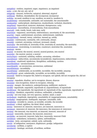 netrpělivý - restless, impatient, eager, impatience, an impatient
netto - a net, the net, net, net of
netypický - unusual, recherche, untypical, abnormal, atypical
netělesný - Bodiless, disembodied, the incorporeal, incorporeal
netřeba - no need, needless to say, needless, no need to, needless to
neudržitelný - unsustainable, untenable, not sustainable, the unsustainable
neukázněný - undisciplined, obstreperous, insubordinate, turbulent, disorderly
neupřímný - hypocritical, insincere, dishonest, disingenuous, catty
neurastenie - neurasthenia, of neurasthenia, from neurasthenia
neurvalý - rude, rowdy, brash, rude man, surly
neurčitost - vagueness, uncertainty, indeterminacy, uncertainty of, the uncertainty
neurčitý - vague, undetermined, uncertain, indeterminate, indefinite
neuspořádaný - messed, messy, orderless, messed up, untidy
neustále - continuously, constantly, still, continually, always
neustálý - constant, unceasing, continual, incessant, steady
neutralita - the neutrality of, neutrality of the, neutrality of, neutrality, the neutrality
neutralizovat - neutralizing, to neutralize, counteract, neutralize the, neutralize
neutrum - neuter
neutrál - in neutral, the neutral, neutral, neutral position, into neutral
neutrální - the neutral, neutral, a neutral
neutuchající - sustained, unfailing, endless, unceasing, relentless
neuváženost - indiscretion, uncommonly inconsiderate, impetuousness, indiscretions
neuvážený - unadvised, injudicious, thoughtless, unthinking, careless
neuvědomělost - unconsciousness
neuvědomělý - an unconscious, unconscious, subliminal
neuvěřitelnost - incredibility
neuvěřitelný - unbelievable, an incredible, incredible, the incredible, amazing
neuvěřitelně - great, unbelievably, incredible, an incredibly, incredibly
neuznalý - failed to recognize the, failed to recognize, not uphold, did not recognize the, did not
recognize
neuznat - repudiate, disallow, not to recognize, disown, disavow
neuznání - non-recognition, failure to recognize, refusing
nevalný - meager, the mediocre, underperforming, indifferent, mediocre
nevděk - ingratitude, ungrateful, ingratitude of, ungratefulness, of ingratitude
nevděčnost - the ingratitude, the ingratitude of, ingratitude of the, ingratitude, ingratitude of
nevděčný - thankless, ungrateful, invidious, unthankful, a thankless
nevelký - not very large, not very spacious, modest, small, a small
nevhodnost - inaptitude, impropriety, unsuitability of, inappropriateness, unsuitability
nevhodný - inappropriate, inadequate, improper, unsuitable, unfit
neviditelný - invisible to, unseen, an invisible, invisible, the invisible
nevidomý - a blind, sightless, the blind, blind, eyeless
nevina - innocence of, innocent, innocence, are innocent, innocence is
nevinnost - innocence of, innocent, the innocence, the innocence of, innocence
nevinný - the innocent, was innocent, an innocent, innocent, innocent of
nevinně - innocently, innocent, the innocent, innocence
neviňátko - an innocent, innocent, baby face, innocently, innocent Child
nevlídnost - unkindness, inclemency, spleen, unfriendliness
nevlídný - testy, uncongenial, unkind, surly, unfriendly
nevole - of indignation, annoyance, displeasure, grudge, indignation
nevolnický - serfdom, a captive
nevolnictví - bondage, servitude, of serfdom, serfdom
 