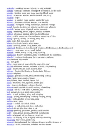 blokování - blocking, blocker, barring, locking, interlock
blokáda - blockage, blockade, blockage of, blockade of, the blockade
blondýn - blondes, blond hair, blond man, the blond, blond
bloudit - to wander, wander, wander around, rove, stray
bloudivý - vagus
bloumat - to wander, roam, wander, wander through
blouznit - daydream, enthuse, wander, rave, ramble
blouznění - ravings of, raving, wanderings, delirium, ravings
bludař - heretic, the deceiver, misbeliever, deceiver, a heretic
bludiště - bosses, maze, labyrinth, mazes, the maze
bludný - wandering, errant, vagrant, vicious, excursive
blyštivý - gleaming, glinting, glittering, the glittering
blána - cuticle, membrane, the membrane, membrane of, film
blátivý - splashy, muddy, the muddy, miry, mud
bláto - ooze, dirt, mud, mire, muck
blázen - fool, freak, lunatic, a fool, crazy
bláznit - go crazy, clown, crazy, to fool, fool
bláznivost - foolishness, foolishness of, craziness, the foolishness, the foolishness of
bláznivý - crazy, zany, a crazy, mad, foolish
bláznivě - foolish, madly, crazily, crazy, foolishly
bláznovství - foolery, foolishness, folly, foolishness of, the foolishness
bláznění - craziness, tomfoolery, the craze, craze, madness
blín - henbane, nightshade
blít - barf, puke
blízko - close, nearest, nearest to the, nearest to, near
blízkost - closeness, vicinity, nearness, Proximity to, proximity
blízký - nearby, Middle, close, close to, near
blíženec - Gemini, the Gemini, a Gemini, twin, Blíženec
blížení - telephoto
blýskavý - glittering, flashy, shiny, shimmering, shining
blůza - tunic, jacket, coatee, blouse
bob - bobsled, bean, the Bob, beans, Bob
bobek - haunches, mite, squatted, Bobek, poo
bobr - beavers, the beaver, a beaver, beaver
bobtnat - swell, swelled, to swell, swelling, of swelling
bochník - loaf of, a loaf, a loaf of, the loaf, loaf
bod - paragraph, item, point, spot, section
bodat - to stab, stabbing, sting, stab, stinging
bodavý - prickly, the stinging, stabbing, stinging, biting
bodec - spike, pricker, prong, tang, sting
bodlina - spur, spine
bodlák - a thistle, the thistle, thistle
bodnout - to stab, sting, stab the, a stab, stab
bodnutí - thrust, jab, sting, stab, prick
bodrost - geniality, jauntiness, joviality, facetiousness
bodrý - jovial, genial, a genial, cheerful, backslapping
bodák - a bayonet, sticker, bayonet, pigsticker
bodání - of stinging, stabs, stinging, stabbing, thrusting
bohabojný - feared God, godly, holy
bohatost - the richness of, the richness, richness, wealth, richness of
bohatství - riches, abundance, richness, fortune, wealth
 